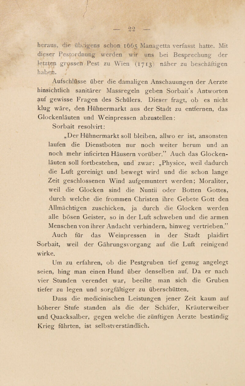heraus, die übrigens schon 1665 Managetta verfasst hatte. Mit dieser Pestordnung werden wir uns bei Besprechung der letzten grossen Pest zu Wien (1713) näher zu beschäftigen haben. Aulschlüsse über die damaligen Anschauungen der Aerzte hinsichtlich sanitärer Massregeln geben Sorbait’s Antworten auf gewisse Fragen des Schülers. Dieser fragt, ob es nicht klug wäre, den Hühnermarkt aus der Stadt zu entfernen, das Glockenläuten und Weinpressen abzustellen: Sorbait resolvirt: „D er Hühnermarkt soll bleiben, allwo er ist, ansonsten laufen die Dienstboten nur noch weiter herum und an noch mehr inficirten Häusern vorüber.” Auch das Glocken¬ läuten soll fortbestehen, und zwar: „Physice, weil dadurch die Luft gereinigt und bewegt wird und die schon lange Zeit geschlossenen Wind aufgemuntert werden; Moraliter, weil die Glocken sind die Nuntii oder Botten Gottes, durch welche die frommen Christen ihre Gebete Gott den Allmächtigen zuschicken, ja durch die Glocken werden alle bösen Geister, so in der Luft schweben und die armen Menschen von ihrer Andacht verhindern, hinweg vertrieben.” Auch für das Weinpressen in der Stadt plaidirt Sorbait, weil der Gährungsvorgang auf die Luft reinigend wirke. Um zu erfahren, ob die Pestgruben tief genug angelegt seien, hing man einen Hund über denselben auf. Da er nach vier Stunden verendet war, beeilte man sich die Gruben tiefer zu legen und sorgfältiger zu überschütten. Dass die medicinischen Leistungen jener Zeit kaum auf höherer Stufe standen als die der Schäfer, Kräuterweiber und Quacksalber, gegen welche die zünftigen Aerzte beständig Krieg führten, ist selbstverständlich.