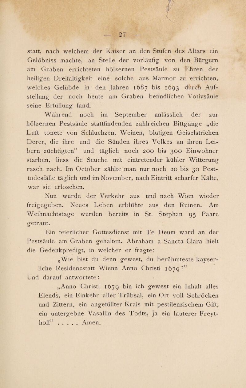 mpf ■ VA:nS: %. - ''~V ’ — 27 — statt, nach welchem der Kaiser an den Stufen des Altars ein Gelöbniss machte, an Stelle der vorläufig von den Bürgern am Graben errichteten hölzernen Pestsäule zu Ehren der heiligen Dreifaltigkeit eine solche aus Marmor zu errichten, welches Gelübde in den Jahren 1687 bis 1693 durch Auf¬ stellung der noch heute am Graben befindlichen Votivsäule seine Erfüllung fand. Während noch im September anlässlich der zur hölzernen Pestsäule stattfindenden zahlreichen Bittgänge „die Luft tönete von Schluchzen, Weinen, blutigen Geiselstrichen Derer, die ihre und die Sünden ihres Volkes an ihren Lei¬ bern züchtigten” und täglich noch 200 bis 300 Einwohner starben, Hess die Seuche mit eintretender kühler Witterung rasch nach. Im October zählte man nur noch 20 bis 30 Pest¬ todesfälle täglich und im November, nach Eintritt scharfer Kälte, war sie erloschen. Nun wurde der Verkehr aus und nach Wien wieder freigegeben. Neues Leben erblühte aus den Ruinen. Am Weihnachtstage wurden bereits in St. Stephan 95 Paare getraut. Ein feierlicher Gottesdienst mit Te Deum ward an der Pestsäule am Graben gehalten. Abraham a Sancta Clara hielt die Gedenkpredigt, in welcher er fragte: „Wie bist du denn gewest, du berühmteste kayser¬ liche Residenzstatt Wienn Anno Christi 1679?” Und darauf antwortete: „Anno Christi 1679 bin ich gewest ein Inhalt alles Elends, ein Einkehr aller Trübsal, ein Ort voll Schröcken und Zittern, ein angefüllter Krais mit pestilenzischem Gift, ein untergebne Vasallin des Todts, ja ein lauterer Freyt- hoff”.Amen.