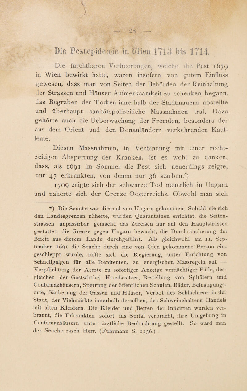 Die Pestepideniie in ?IÜen 1713 bis 1714. Die furchtbaren Verheerungen, welche die Pest 1679 in Wien bewirkt hatte, waren insofern von gutem Einfluss gewesen, dass man von Seiten der Behörden der Reinhaltung der Strassen und Häuser Aufmerksamkeit zu schenken begann, das Begraben der Todten innerhalb der Stadtmauern abstellte und überhaupt sanitätspolizeiliche Massnahmen traf. Dazu gehörte auch die Ueberwachung der Fremden, besonders der aus dem Orient und den Donauländern verkehrenden Kauf¬ leute. Diesen Massnahmen, in Verbindung mit einer recht¬ zeitigen Absperrung der Kranken, ist es wohl zu danken, dass, als 1691 im Sommer die Pest sich neuerdings zeigte, nur 47 erkrankten, von denen nur 36 starben.*) 1709 zeigte sich der schwarze Tod neuerlich in Ungarn und näherte sich der Grenze Oesterreichs. Obwohl man sich *) Die Seuche war diesmal von Ungarn gekommen. Sobald sie sich den Landesgrenzen näherte, wurden Quarantainen errichtet, die Seiten¬ strassen unpassirbar gemacht, das Zureisen nur auf den Hauptstrassen gestattet, die Grenze gegen Ungarn bewacht, die Durchräucherung der Briefe aus diesem Lande durchgeführt. Als gleichwohl am II. Sep¬ tember 1691 die Seuche durch eine von Ofen gekommene Person ein¬ geschleppt wurde, raffte sich die Regierung, unter Errichtung von Sehnellgalgen für alle Renitenten, zu energischen Massregeln auf. — Verpflichtung der Aerzte zu sofortiger Anzeige verdächtiger Fälle, des¬ gleichen der Gastwirthe, Hausbesitzer, Bestellung von Spitälern und Contumazhäusern, Sperrung der öffentlichen Schulen, Bäder, Belustigungs¬ orte, Säuberung der Gassen und Häuser, Verbot des Schlachtens in der Stadt, der Viehmärkte innerhalb derselben, des Schweinehaltens, Handels mit alten Kleidern. Die Kleider und Betten der Inficirten wurden ver¬ brannt, die Erkrankten sofort ins Spital verbracht, ihre Umgebung in Contumazhäusern unter ärztliche Beobachtung gestellt. So ward man der Seuche rasch Herr. (Fuhrmann S. 1156.)