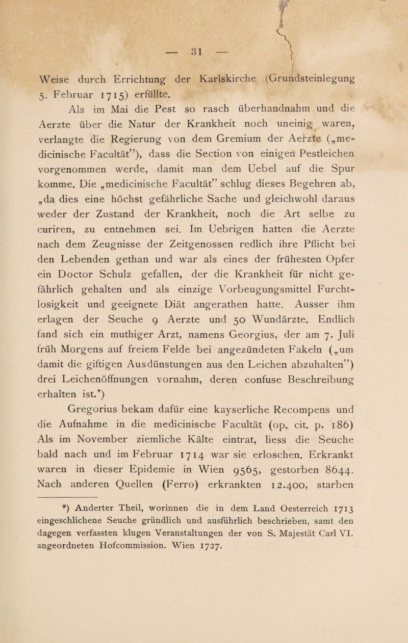 Weise durch Errichtung der Karlskirche (Grundsteinlegung 5. Februar 1715) erfüllte. Als im Mai die Pest so rasch überhandnahm und die Aerzte über die Natur der Krankheit noch uneinig waren, verlangte die Regierung von dem Gremium der Aefzt'e („me- dicinische Facultät”), dass die Section von einigen Pestleichen vorgenommen werde, damit man dem Uebel auf die Spur komme. Die „medicinische Facultät” schlug dieses Begehren ab, „da dies eine höchst gefährliche Sache und gleichwohl daraus weder der Zustand der Krankheit, noch die Art selbe zu curiren, zu entnehmen sei. Im Uebrigen hatten die Aerzte nach dem Zeugnisse der Zeitgenossen redlich ihre Pflicht bei den Lebenden gethan und war als eines der frühesten Opfer ein Doctor Schulz gefallen, der die Krankheit für nicht ge¬ fährlich gehalten und als einzige Vorbeugungsmittel Furcht¬ losigkeit und geeignete Diät angerathen hatte. Ausser ihm erlagen der Seuche 9 Aerzte und 50 Wundärzte. Endlich fand sich ein muthiger Arzt, namens Georgius, der am 7. Juli früh Morgens auf freiem Felde bei angezündeten Fakeln („um damit die giftigen Ausdünstungen aus den Leichen abzuhalten”) drei Leichenöffnungen vornahm, deren confuse Beschreibung erhalten ist.*) Gregorius bekam dafür eine kayserliche Recompens und die Aufnahme in die medicinische Facultät (op. cit. p. 186) Als im November ziemliche Kälte eintrat, liess die Seuche bald nach und im Februar 1714 war sie erloschen. Erkrankt waren in dieser Epidemie in Wien 9565, gestorben 8644. Nach anderen Quellen (Ferro) erkrankten 12.400, starben *) Anderter Theil, worinnen die in dem Land Oesterreich 1713 eingeschlichene Seuche gründlich und ausführlich beschrieben, samt den dagegen verfassten klugen Veranstaltungen der von S. Majestät Carl VI. angeordneten Hofcommission. Wien 1727.