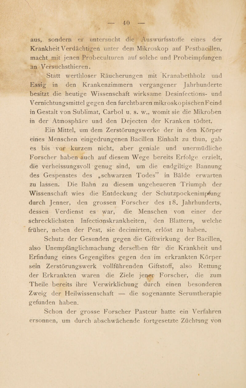 aus,, sondern er untersucht die Auswurfsstoffe eines der Krankheit Verdächtigen unter dem Mikroskop auf Pestbacillen, macht mit jenen Probeculturen auf solche und Probeimpfungen an Versüchsthieren. Statt werthloser Räucherungen mit Kranabethholz und Essig in den Krankenzimmern vergangener Jahrhunderte besitzt die heutige Wissenschaft wirksame Desinfections- und Vernichtungsmittel gegen den furchtbaren mikroskopischenFeind in Gestalt von Sublimat, Carbol u. s. w., womit sie die Mikroben in der Atmosphäre und den Dejecten der Kranken tödtet. Ein Mittel, um dem Zerstörungswerke der in den Körper eines Menschen eingedrungenen Bacillen Einhalt zu thun, gab es bis vor kurzem nicht, aber geniale und unermüdliche Forscher haben auch auf diesem Wege bereits Erfolge erzielt, die verheissungsvoll genug sind, um die endgiltige Bannung des Gespenstes des „schwarzen Todes” in Bälde erwarten zu lassen. Die Bahn zu diesem ungeheueren Triumph der Wissenschaft wies die Entdeckung der Schutzpockenimpfung durch Jenner, den grossen Forscher des 18. Jahrhunderts, dessen V erdienst es war, die Menschen von einer der schrecklichsten Infectionskrankheiten, den Blattern, welche früher, neben der Pest, sie decimirten, erlöst zu haben. Schutz der Gesunden gegen die Giftwirkung der Bacillen, also Unempfänglichmachung derselben für die Krankheit und Erfindung eines Gegengiftes gegen den im erkrankten Körper sein Zerstörungswerk vollführenden Giftstoff, also Rettung der Erkrankten waren die Ziele jener Forscher, die zum Theile bereits ihre Verwirklichung durch einen besonderen Zweig der Heilwissenschaft — die sogenannte Serumtherapie gefunden haben. Schon der grosse Forscher Pasteur hatte ein Verfahren ersonnen, um durch abschwächende fortgesetzte Züchtung von