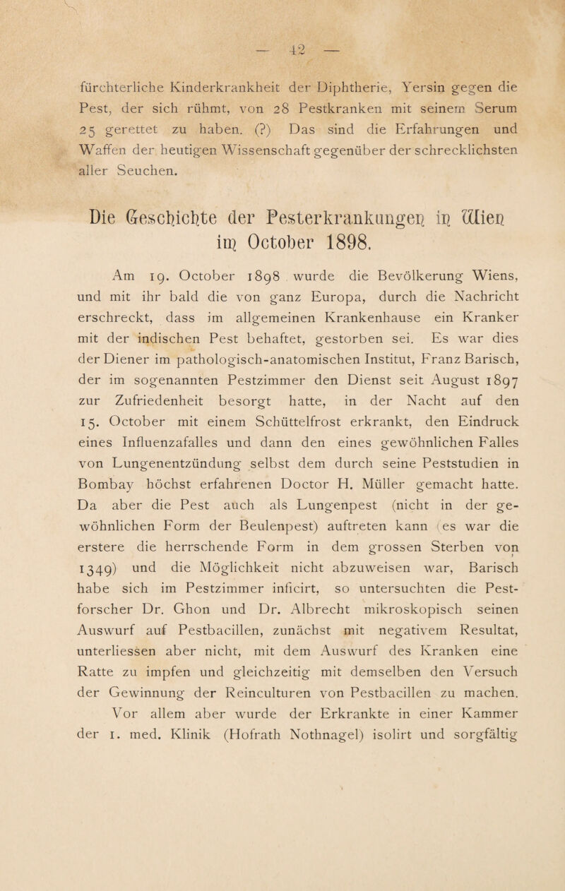 fürchterliche Kinderkrankheit der Diphtherie, Yersin gegen die Pest, der sich rühmt, von 28 Pestkranken mit seinem. Serum 25 gerettet zu haben. (?) Das sind die Erfahrungen und Waffen der heutigen Wissenschaft gegenüber der schrecklichsten aller Seuchen. Die Geschichte der Pesterkrankangei] ii\ ölien in? October 1898. Am 19. October 1898 wurde die Bevölkerung Wiens, und mit ihr bald die von ganz Europa, durch die Nachricht erschreckt, dass im allgemeinen Krankenhause ein Kranker mit der indischen Pest behaftet, gestorben sei. Es war dies der Diener im pathologisch-anatomischen Institut, Franz Barisch, der im sogenannten Pestzimmer den Dienst seit August 1897 zur Zufriedenheit besorgt hatte, in der Nacht auf den 15. October mit einem Schüttelfrost erkrankt, den Eindruck eines Influenzafalles und dann den eines gewöhnlichen Falles von Lungenentzündung selbst dem durch seine Peststudien in Bombay höchst erfahrenen Doctor H. Müller gemacht hatte. Da aber die Pest auch als Lungenpest (nicht in der ge¬ wöhnlichen Form der Beulenpest) auftreten kann (es war die erstere die herrschende Form in dem grossen Sterben von 1349) und die Möglichkeit nicht abzuweisen war, Barisch habe sich im Pestzimmer inficirt, so untersuchten die Pest¬ forscher Dr. Ghon und Dr. Albrecht mikroskopisch seinen Auswurf auf Pestbacillen, zunächst mit negativem Resultat, unterliessen aber nicht, mit dem Auswurf des Kranken eine Ratte zu impfen und gleichzeitig mit demselben den Versuch der Gewinnung der Reinculturen von Pestbacillen zu machen. Vor allem aber wurde der Erkrankte in einer Kammer der 1. med. Klinik (Hofrath Nothnagel) isolirt und sorgfältig
