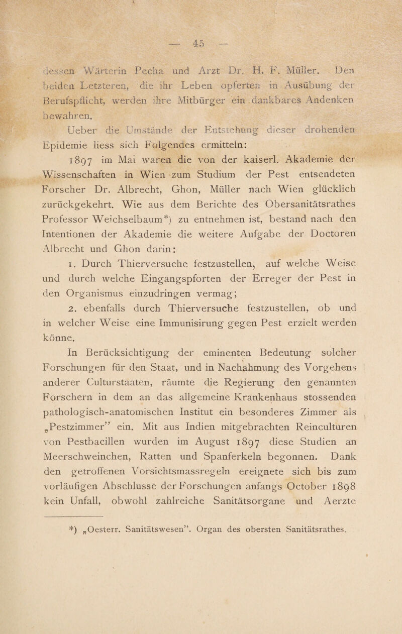 I — 45 - dessen Wärterin Pecha und Arzt. Dr. H. F. Müller. Den beiden Letzteren, die ihr Leben opferten in Ausübung der Berufspfiicht, werden ihre Mitbürger ein dankbares Andenken bewahren. Ueber die Umstände der Entstehung dieser drohenden Epidemie Hess sich Folgendes ermitteln: 1897 im Mai waren die von der kaiserl. Akademie der Wissenschaften in Wien zum Studium der Pest entsendeten Forscher Dr. Albrecht, Ghon, Müller nach Wien glücklich zurückgekehrt. Wie aus dem Berichte des Obersanitätsrathes Professor Weichselbaum*) zu entnehmen ist, bestand nach den Intentionen der Akademie die weitere Aufgabe der Doctoren Albrecht und Ghon darin: 1. Durch Thierversuche festzustellen, auf welche Weise und durch welche Eingangspforten der Erreger der Pest in den Organismus einzudringen vermag; 2. ebenfalls durch Thierversuche festzustellen, ob und in welcher Weise eine Immunisirung gegen Pest erzielt werden könne. In Berücksichtigung der eminenten Bedeutung solcher Forschungen für den Staat, und in Nachahmung des Vorgehens anderer Culturstaaten, räumte die Regierung den genannten Forschern in dem an das allgemeine Krankenhaus stossenden pathologisch-anatomischen Institut ein besonderes Zimmer als „Pestzimmer” ein. Mit aus Indien mitgebrachten Reinculturen von Pestbacillen wurden im August 1897 diese Studien an Meerschweinchen, Ratten und Spanferkeln begonnen. Dank den getroffenen Vorsichtsmassregeln ereignete sich bis zum vorläufigen Abschlüsse der Forschungen anfangs October 1898 kein Unfall, obwohl zahlreiche Sanitätsorgane und Aerzte *) „Oesterr. Sanitätswesen”. Organ des obersten Sanitätsrathes, t