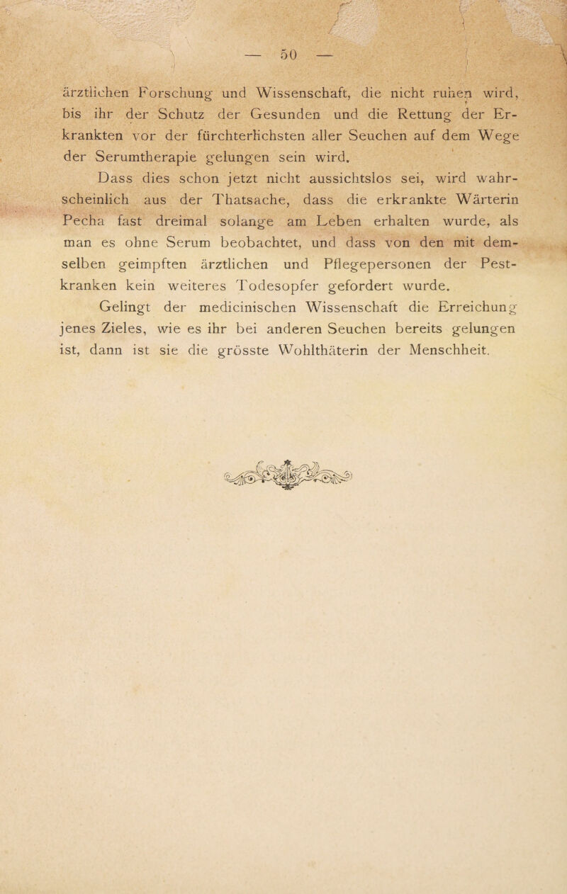 ärztlichen Forschung und Wissenschaft, die nicht ruhen wird, bis ihr der Schutz der Gesunden und die Rettung der Er¬ krankten vor der fürchterlichsten aller Seuchen auf dem Wege der Serumtherapie gelungen sein wird. Dass dies schon jetzt nicht aussichtslos sei, wird wahr¬ scheinlich aus der Thatsache, dass die erkrankte Wärterin Pecha fast dreimal solange am Leben erhalten wurde, als man es ohne Serum beobachtet, und dass von den mit dem¬ selben geimpften ärztlichen und Pflegepersonen der Pest¬ kranken kein weiteres Todesopfer gefordert wurde. Gelingt der medicinischen Wissenschaft die Erreichung jenes Zieles, wie es ihr bei anderen Seuchen bereits gelungen ist, dann ist sie die grösste Wohlthäterin der Menschheit.