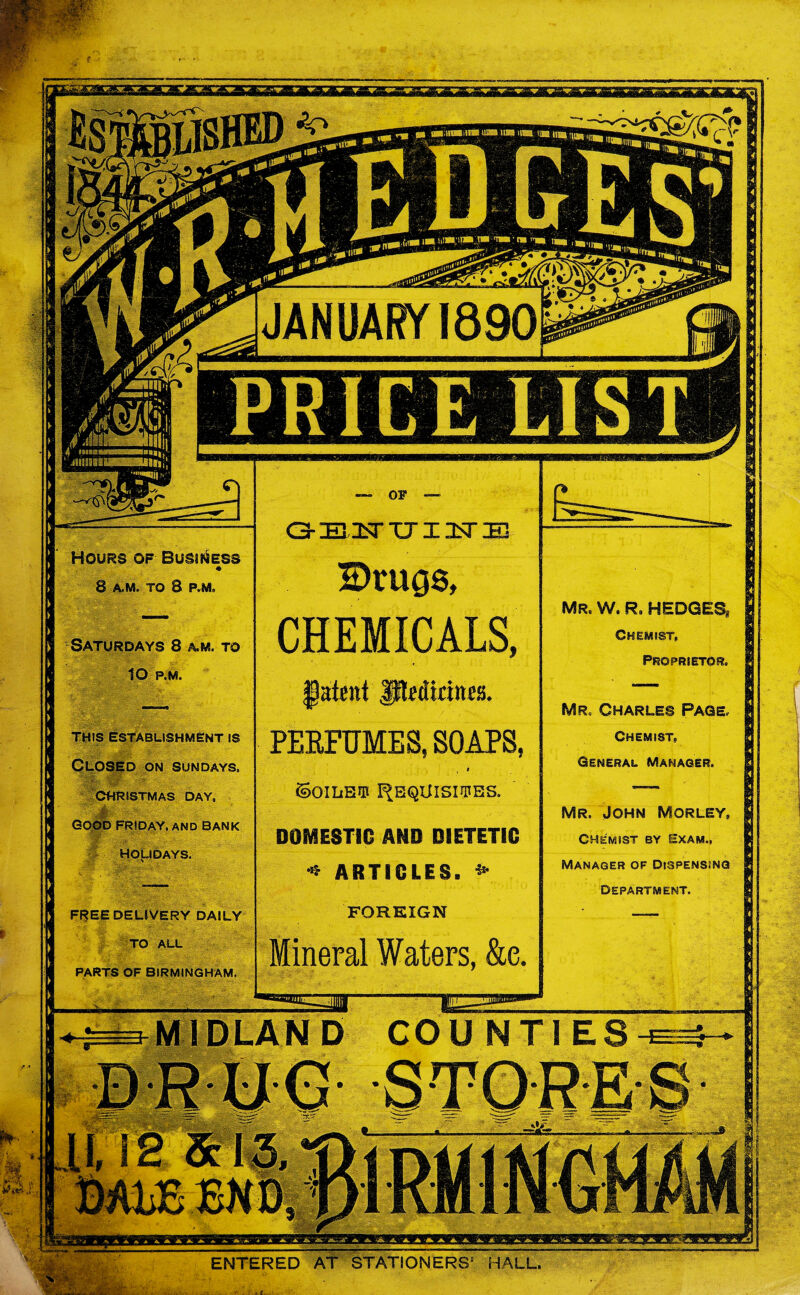 Mr. w, r9 hedges, CHEMIST, Proprietor. Mr, Charles Page, Chemist, General Manager. Mr. John Morley, Chemist by Exam., Manager of Dispensing Department. Hours of Business 8 A.M. TO 8 P.M. Saturdays 8 a,m. to lO P.M. THIS ESTABLISHMENT IS Closed on Sundays, CHRISTMAS DAY. GOOD FRIDAY. AND BANK HOLIDAYS. FREE DELIVERY DAILY TO ALL PARTS OF BIRMINGHAM. — OF — G-iEiisrTTinsriE Drugs, CHEMICALS, fatent JMicines, PERFUMES, SOAPS, 9 ©OILS® FJEQUISIJPES. DOMESTIC AND DIETETIC •* ARTICLES. * FOREIGN neral Waters, &c. ENTERED AT STATIONERS5 HALL.