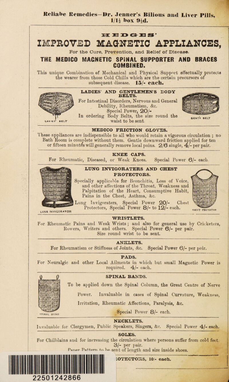 Reliafoe Remedies—Br. Jeimer’s Bilious and Liver Pills, 1IH l>ox 9|d. 1 ■ya 1 y ^ HT5 9 IMPROVED MAGNETIC APPLIANCES, For the Cure, Prevention, and Relief of Disease. THE MEDICO MAGNETIC SP3NAL SUPPORTER AND BRACES COMBINED. This unique Combination of Mechanical and Physical Support effectually protects the wearer from those Cold Chills which are the certain precursors of subsequent disease. 15/- each. LADIES’ AND GENTLEMENS BODY BELTS. For Intestinal Disorders, Nervous and General Debility, Rheumatism, &c. Special Power, 20/- In ordering Body Belts, the size round the waist to be sent. MEDICO FRICTION GLOVES. 'these appliances are indispensible to all who would retain a vigorous circulation ; no Bath Room is complete without them. Gentle downward friction applied for ten or fifteen minutes will generally remove local pains. 2/6 single, 4/- per pair. KNEE CAPS. For Rheumatic, Diseased, or Weak Knees. Special Power 6/- each. LUNG INVIGORATERS AND CHEST PROTECTORS. Specially applicable for Bronchitis, Loss of Voice, and other affections of the Throat, Weakness and Palpitation of the Heart, Consumptive Habit, Pains in the Chest, Asthma, &c. Lung Tnvigoraters, Special Power 20/- Chest Protectors, Special Power 8/- to 12/- each. LUUQ INVICORATOR WRISTLETS. For Rheumatic Pains and Weak Wrists ; and also for general use by Cricketers, Rowers, Writers and others. Special Power 6/- per pair. Size round wrist to be sent. ANKLETS. For Rheumatism or Stiffness of Joints, &c. Special Power 6/- per pair. PADS. For Neuralgic and other Local Ailments in which but small Magnetic Power is required. 4/- each. SPINAL BANDS. To be applied down the Spinal Column, the Great Centre of Nerve Power. Invaluable in cases of Spinal Curvature, Weakness, Irritation, Rheumatic Affections, Paralysis, &c. Special Power 8/- each. NECKLETS. Invaluable for Clergymen, Public Speakers, Singers, &c. Special Power 4/-each. SPINAL BAND SOLES. For Chilblains and for increasing the circulation where persons suffer from cold feet. 3/- per pair. P«r>pr P«.tfprT> tn Kp sent of length and size inside shoes. LOTECTORS, 10/- each. 22501242866