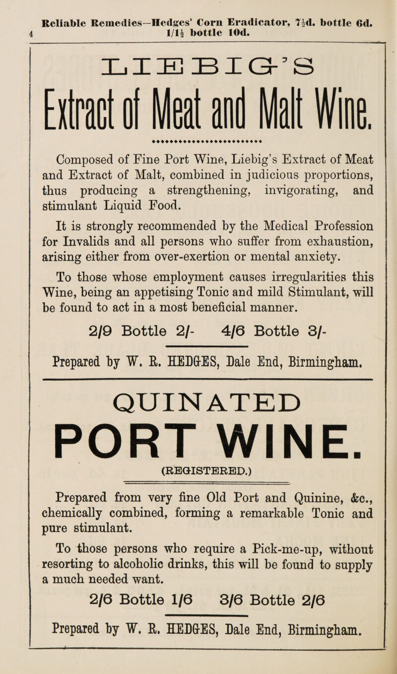 Reliable Remedies—Hedges’ Corn Eradicator, T|d. bottle 6d. 4 1/14 bottle lOd. LIEBIG-’S ♦♦♦♦♦♦♦♦♦♦♦♦♦♦♦♦♦♦♦♦♦♦♦♦♦ Composed of Fine Port Wine, Liebig’s Extract of Meat and Extract of Malt, combined in judicious proportions, thus producing a strengthening, invigorating, and stimulant Liquid Food. It is strongly recommended by the Medical Profession for Invalids and all persons who suffer from exhaustion, arising either from over-exertion or mental anxiety. To those whose employment causes irregularities this Wine, being an appetising Tonic and mild Stimulant, will be found to act in a most beneficial manner. 2/9 Bottle 2/- 4/6 Bottle 3/- Prepared by W. R. HED&ES, Dale End, Birmingham. QUINATED PORT WINE. (REGISTERED.) Prepared from very fine Old Port and Quinine, <fcc., chemically combined, forming a remarkable Tonic and pure stimulant. To those persons who require a Pick-me-up, without resorting to alcoholic drinks, this will be found to supply a much needed want. 2/6 Bottle 1/6 3/6 Bottle 2/6 Prepared by W. R. HED&ES, Dale End, Birmingham.