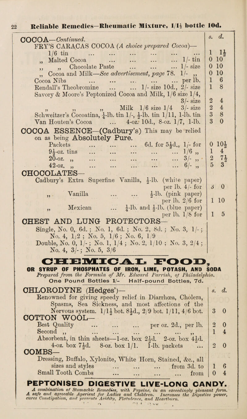 Reliable Remedies—Rheumatic Mixture, 1/1£ bottle lOd. COCOA —Continued. FRY’S CARACAS COCOA (A choice prepared Cocoa)— 1^6 tin ••• ••• *■ * ••• ••• „ Malted Cocoa ... ... ... ... 1/-tin „ „ Chocolate Paste ... ... ... 1/- size ,, Cocoa and Milk—See advertisement, page 7 8. 1/- ,, Cocoa Nibs ... ... ... ... ... per lb. Rendall’s Theobromine ... ... 1/- size 10d., 2/- size Savory & Moore’s Peptonized Cocoa and Milk, 1/6 size 1/4, 3/- size „ „ „ Milk 1/6 size 1/4 3/- size Schweitzer’s Cocoatina, ^-lb. tin 1/-, J-lb. tin 1/11, 1-lb. tin Yan Houten’s Cocoa ... 4-oz. 10d., 8-oz. 1/7, 1-lb. COCOA ESSENCE—(Cadbury’s) This may be relied on as being Absolutely Pure. Packets • • • 6d. for 5Jd., 1/- for 9J-oz. tins • • • • *• ••• ••• 1/6 „ 20-oz. ,, ... ••• 3/- „ 42-oz. „ CHOCOLATES— • • • ••• ••• ••• 6/- „ Cadbury’s Extra Superfine Vanilla, |-lb. (white paper) per lb. 4/- for „ Vanilla ... ... J-lb. (pink paper) per lb. 2/6 for ,, Mexican ... J-lb. and |-lb. (blue paper) per lb. 1/8 for CHEST AND LUNG PROTECTORS— Single, No. 0, 6d. ; No. 1, 6d. ; No. 2, 8d. ; No. 3, 1/-; No. 4, 1/2 ; No. 5, 1/6 ; No. 6, 1/9 Double, No. 0, 1/-; No. 1, 1/4 ; No. 2, 1/10 ; No. 3, 2/4; No. 4, 3/-; No. 5, 3/6 s. d. 1 H o 10 o 10 o 10 1 6 1 8 2 4 2 4 3 8 3 0 0 101 1 4 2 71 5 3 6 0 1 10 1 5 OR SYRUP OF PHOSPHATES OF IRON, LIME, POTASH, AND SODA Prepared from the Formula of Mr. Edward Parrish, of Philadelphia. One Pound Bottles 1/- Half-pound Bottles, 7d. CHLORODYNE (Hedges’)— Renowned for giving speedy relief in Diarrhoea, Cholera, Spasms, Sea Sickness, and most affections of the Nervous system. 1/11 bot. 81d., 2/9 bot. 1/11, 4/6 bot. COTTON WOOL— Best Quality ... ... ... per oz. 2d., per lb. Second ,, ... ... ... ... ... ,, Absorbent, in thin sheets—1-oz. box 2Jd. 2-oz. box 4jd. 4-oz. box 7 Ad. 8-oz. box 1/1. 1-lb. packets COMBS— s. d. 3 0 2 0 1 4 2 0 Dressing, Buffalo, Xylonite, White Horn, Stained, &c., all sizes and styles . ... from 3d. to Small Tooth Combs ... ... ... ... from 1 0 6 4 PEPTONISED DIGESTIVE LIVE-LONG CANDY. A combination of Stomachic Remedies, with Pepsine, in an exceedingly pleasant form. A safe and. agreeable Aperient for Ladies and Children. Increases the Digestive power, cures Constipation, and prevents Acidity, Flatulence, and Heartburn. a ^ i j r>