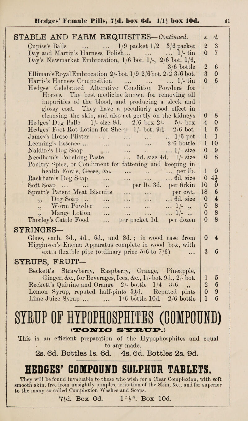 STABLE AND FARM REQUISITES — Continued. Cupiss’s Balls ... ... 1/9 packet 1/2 3/6 packet Day and Martin’s Harness Polish... ... ... l/-tin Day’s Newmarket Embrocation, 1/6 bot. 1/-, 2/6 bot. 1/6, 3/6 bottle Elliman’s Royal Embrocation 2/-bot. 1/9 2/6 cot. 2/2 3/6 bot. Harris’s Harness Composition ... ... ... 1/-tin Hedges’ Celebrated Alterative Condition Powders for H orses. The best medicine known for removing all impurities of the blood, and producing a sleek and glossy coat. They have a peculiarly good effect in cleansing the skin, and also act gently on the kidneys Hedges’ Dog Balls 1/- size 8d. 2/6 box 2/- 5/- box Hedges’ Foot Rot Lotion for She p James’s Horse Blister ... Leeming’s Essence ... Naldire’s Dog Soap Needham’s Polishing Paste 1 /- bot. 9d. © 2/6 bot. .. 1/6 pot 2 6 bottle ... 1/- size 6d. size 4d. 1/- size Poultry Spice, or Condiment for fattening and keeping in health Fowls, Geese, Ac. • • • • • ... per lb. Rackham’s Dog Soap • • • . . * ... 6d. size Soft Soap ... per lb. 3d. per firkin Spratt’s Patent Meat Biscuits ... ... per cwt. ,, Dog Soap .. ... ... ... 6d. size ,, Worm Powder • • • . • r ... 1/- ,, ,, Mange Lotion ... ... ... 1/- „ Thorley’s Cattle Food per packet Id. per dozen SYRINGES— Glass, each, 3d., 4d., 6d., and 8d. ; in wood case from Higginson’s Enema Apparatus complete in wood box, with extra flexible pipe (ordinary price 5/6 to 7/6) SYRUPS, FRUIT— Beckett’s Strawberry, Raspberry, Orange, Pineapple, Ginger, &c., for Beverages, Ices, &c., 1 /- bot. 9d., 2/- bot. Reckett’s Quinine and Orange 2/-bottle 1/4 3/6 ,, Lemon Syrup, reputed half-pints 5Jd. Reputed pints Lime Juice Syrup ... ... 1/6 bottle lOd. 2/6 bottle s. d. 2 0 2 3 0 3 7 6 0 6 0 8 4 0 1 6 1 1 1 10 0 9 0 8 1 0 0 44 10 0 18 6 0 4 0 8 0 8 0 8 0 4 3 6 1 5 2 6 0 9 1 6 SIRUP OP HYPO PHOSPHITES (00IP0UND) ( »-) This is an efficient preparation of the Hypophosphites and equal . to any made. 2s. 6d. Bottles Is. 6d. 4s. 6d. Bottles 2s. 9d. HEDGES’ COMPOUND SULPHUR TABLETS. They will be found invaluable to those who wish for a Clear Complexion, with soft smooth skin, five from unsightly pimples, irritation of the Skin, &e., and far superior to the many so-called Complexion Washes and Soaps. 7^d. Box 6d. I'LL Box lOd. i