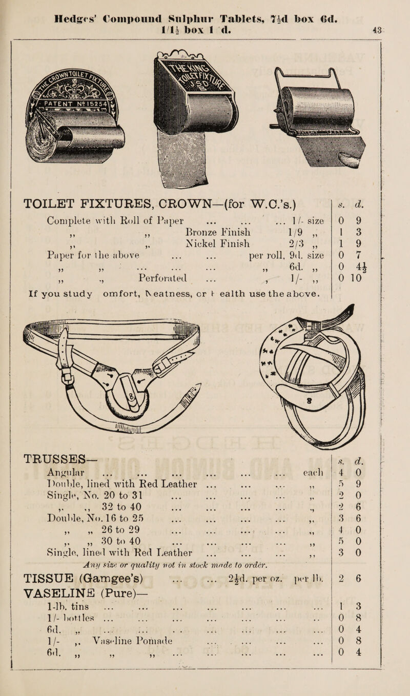 Hedges’ Compound Sulphur Tablets, T|d box (>d 1/U box 1 d. 43 TOILET FIXTURES, CROWN—(for W.C.’s.) Complete with Roll of Paper ... ... ... 1/- size ,, ,, Bronze Finish 1/9 ,, ,, ,, Nickel Finish 2/3 ,, Paper for the above ... ... per roll, 9<l. size }? ,, ... ... ... ,, 6d. ,, ,, ., Perforated ... , 1/- ,, s. d. 0 9 1 3 1 9 0 7 0 4J o i<y If you study omfort, beatness, cr t ealth use the above. TRUSSES— Angular Double, lined with Red Leather ... Single, No. 20 to 31 ,. ,, 32 to 40 Double, No. 16 to 25 „ „ 26 to 29 .; ,, „ 30 to 40 Single, lined with Red Leather ... Any size or quality vot in stuck made to order. TISSUE (Gamgee’s) . 2Jd. per oz. VASELINE (Pure)— 1/- bottles ... 6d. ,, 1/- Vaseline Pomade ... . ... each v n ? 5 per lb. .<?. d. 4 0 5 9 2 0 2 6 3 6 4 0 5 0 3 0 2 6 0 8 0 4 0 8 0 4 t