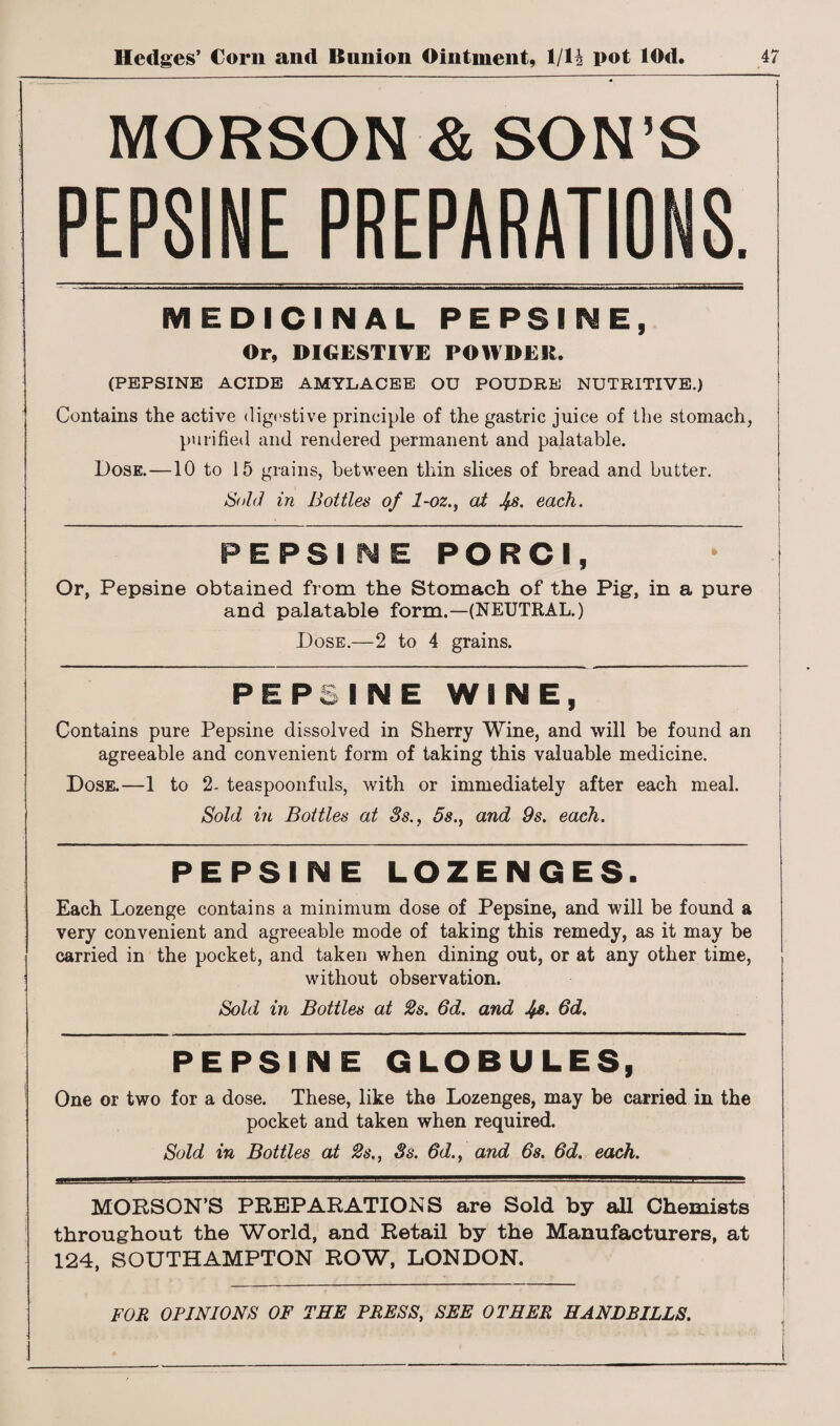 MORSON & SON’S PEPSINE PREPARATIONS. MEDICINAL PEPSINE, Or, DIGESTIVE POWDER. (PEPSINE ACIDE AMYLACEE OU POUDRE NUTRITIVE.) Contains the active digestive principle of the gastric juice of the stomach, purified and rendered permanent and palatable. Dose.—10 to 15 grains, between thin slices of bread and butter. &hid in Bottles of 1-oz., at J^s. each. PEPSI SME PORCI, Or, Pepsine obtained from the Stomach of the Pig, in a pure and palatable form.—(NEUTRAL.) Dose.—2 to 4 grains. PEPSINE WINE, Contains pure Pepsine dissolved in Sherry Wine, and will be found an agreeable and convenient form of taking this valuable medicine. Dose.—1 to 2- teaspoonfuls, with or immediately after each meal. Sold in Bottles at 3s., 5s., and 9s. each. PEPSINE LOZENGES. Each Lozenge contains a minimum dose of Pepsine, and will be found a very convenient and agreeable mode of taking this remedy, as it may be carried in the pocket, and taken when dining out, or at any other time, without observation. Sold in Bottles at 2s. 6d. and J/js. 6d. PEPSINE GLOBULES, One or two for a dose. These, like the Lozenges, may be carried in the pocket and taken when required. Sold in Bottles at 2s., 3s. 6d., and 6s. 6d. each. MORSON’S PREPARATIONS are Sold by all Chemists throughout the World, and Retail by the Manufacturers, at 124, SOUTHAMPTON ROW, LONDON. FOR OPINIONS OF THE PRESS, SEE OTHER HANDBILLS.