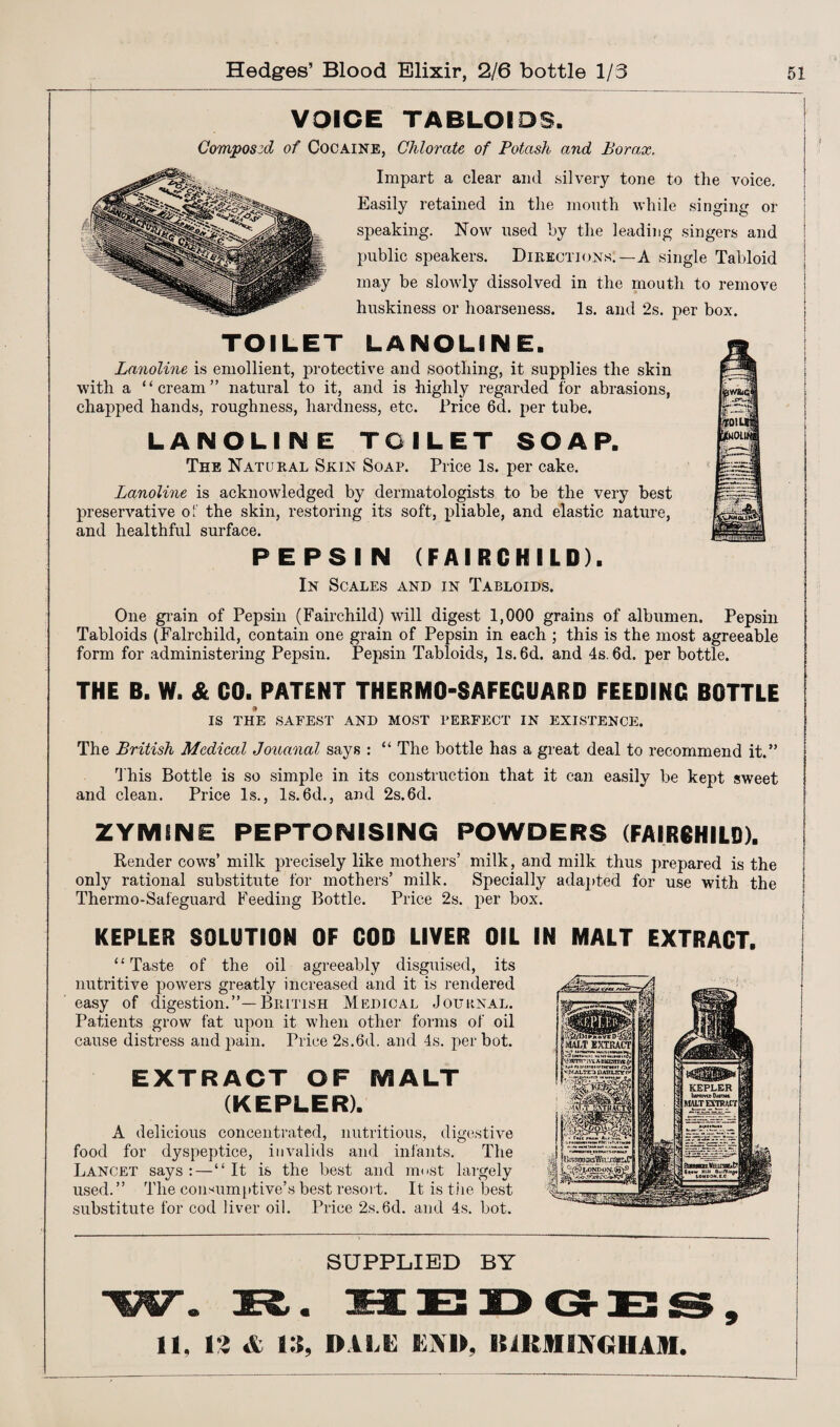 VOICE TABLOIDS. Composed of Cocaine, Chlorate of Potash and Borax. Impart a clear and silvery tone to the voice. Easily retained in the month while singing or speaking. Now used by the leading singers and public speakers. Directions:—A single Tabloid may be slowly dissolved in the mouth to remove huskiness or hoarseness. Is. and ‘2s. per box. TOILET LANOLIN E. Lanoline is emollient, protective and soothing, it supplies the skin with a “cream” natural to it, and is highly regarded for abrasions, chapped hands, roughness, hardness, etc. Price 6d. per tube. LANOLINE TOILET SOAP. The Natural Skin Soap. Price Is. per cake. Lanoline is acknowledged by dermatologists to be the very best preservative of the skin, restoring its soft, pliable, and elastic nature, and healthful surface. PEPSIN (FAIRCHILD). In Scales and in Tabloids. One grain of Pepsin (Fairchild) will digest 1,000 grains of albumen. Pepsin Tabloids (Fairchild, contain one grain of Pepsin in each ; this is the most agreeable form for administering Pepsin. Pepsin Tabloids, Is. 6d. and 4s. 6d. per bottle. THE B. W. & CO. PATENT THERMO-SAFEGUARD FEEDING BOTTLE IS THE SAFEST AND MOST PERFECT IN EXISTENCE. The British Medical Jouanal says : “ The bottle has a great deal to recommend it.” This Bottle is so simple in its construction that it can easily be kept sweet and clean. Price Is., Is.6d., and 2s.6d. ZYMSNE PEPTONISING POWDERS (FAIRCHILD). Render cows’ milk precisely like mothers’ milk, and milk thus prepared is the only rational substitute for mothers’ milk. Specially adapted for use with the Thermo-Safeguard Feeding Bottle. Price 2s. per box. j KEPLER SOLUTION OF COD LIVER OIL IN MALT EXTRACT. “Taste of the oil agreeably disguised, its nutritive powers greatly increased and it is rendered easy of digestion.”—British Medical Journal. Patients grow fat upon it when other forms of oil cause distress and pain. Price 2s.6d. and 4s. per hot. EXTRACT OF MALT (KEPLER). A delicious concentrated, nutritious, digestive food for dyspeptice, invalids and infants. The Lancet says : — “It is the best and most largely used.” The consumptive’s best resort. It is the best substitute for cod liver oil. Price 2s.6d. and 4s. hot. SUPPLIED BY 11, Vi & 13, DALE END, 1UKM INGHAM.