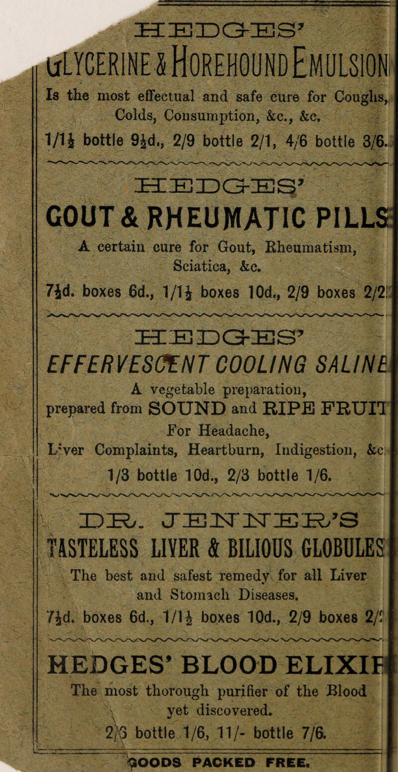 HIIEJIDG-IES’ ulycerinexHorehound Emulsion la the most effectual and safe cure for Coughs, Colds, Consumption, &c., &c. 1/1 i bottle 9£d., 2/9 bottle 2/1, 4/6 bottle 3/6. GOUT & RHEUMATIC PILLS A certain cure for Gout, Rheumatism, Sciatica, &e. 7£d. boxes 6d., 1 /1£ boxes 10d., 2/9 boxes 2/2! EFFERVESCENT COOLING SALINE A vegetable preparation, prepared from SOUND and RIPE FRUIT For Headache, L;ver Complaints, Heartburn, Indigestion, &c: 1/3 bottle 10d., 2/3 bottle 1/6. DK/. CTEirnsrEKi’S TASTELESS LIVER & BILIOUS GLOBULES The best and safest remedy for all Liver and Stomach Diseases. 7£d. boxes 6d., 1/H boxes 10d., 2/9 boxes 2/1' HEDGES’ BLOOD ELIXIF The most thorough purifier of the Blood yet discovered. 2/3 bottle 1/6, 11/- bottle 7/6. GOODS PACKED FREE.
