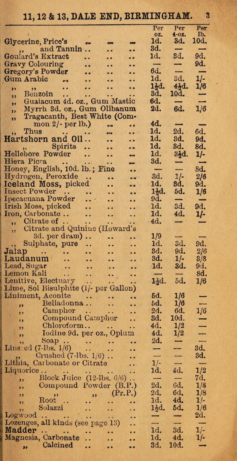 ) Per oz. Per 4-oz. Per lb. Glycerine, Price’s •» Id. 3d. lOd. ,, and Tannin.. 3d. — —a Goulard’s Extract . Id. 3d. 9d. Gravy Colouring1 . — — 9d. Gregory’s Powder . 6d. — — Gum Arabic ,. Id. 3d. 1/* )» )) • • • • • • • • lid. 4id. 1/6 ,, Benzoin. 3d. lOd. — „ Guaiacum 4d. oz., Gum Mastic 6d. — — ,, Myrrh 3d. oz., Gum Olibanum 2d. 6d. 1/6 ,, Tragacanth, Best White (Com- mon 2/-per lb.) ... .. 4d. — — ,, Thus . Id. 2d. 6d. Hartshorn and Oil.. Id. 3d. 9d. ,, Spirits .. Id. 3d. 8d. Hellebore Powder.. Id. Bid. 1/- Hiera Picra . „ 3d. — Honey, English, lOd. lb.; Fine — — 8d. Hydrogen, Peroxide.. 3d. 1/- 2/6 Iceland Moss, picked Id. 3d. 9d. Insect Powder. lid- 5d. 1/6 Ipecacuana Powder • £>d. — Irish Moss, picked . Id. 3d. 9d. Iron, Carbonate .. Id. 4d. 1/- Citrate of .. 4d. — ., Citrate and Quinine (Howard’s 3d. per dram). 1/9 — — ,, Sulphate, pure. Id. 3d. 9d. Jalap . 3d. 9d. 2/6 Laudanum . 3d. 1/- 3/8 Lead, Sugar .. .. .. .. Id. 3d. 9d. Lemon Kali . — — 8d. Lenitive, Electuary lid. 5d. 1/6 Lime, Sol Bisulphite (1/- per Gallon) Liniment, Aconite . 5d. 1/6 — ,, Belladonna. 5d. 1/6 .- ,, Camphor 2d. 6d. 1/6 ,, Compound Camphor 3d. lOd. ,, Chloroform.. 4d. 1/2 — ,, Iodine 9d. per oz., Opium 4d. 1/2 — ,, Soap .. 2d. — Lins ed (7-lbs. 1/6) . — — 3d. „ Crushed (7-lbs. 1/6) .. — — 3d. Litliia, Carbonate or Citrate 1/- — — Liquorice .. Id. 4d. 1/2 ,, Block Juice (12-lbs. 6/6) .. — -- 7d. ,, Compound Powder (B.P.) 2d. 6d. 1/8 ,, >> „ (Pr.P.) 2d. 6d. 1/8 }) ROOo . . « • « o « a Id. 4d. 1/- ,, Solazzi . lid. 5d. 1/6 Logwood . — — 2d. Lozenges, all kinds (see page 13) — — — Madder .. . Id. 3d. 1/- Magnesia, Carbonate.. Id. 4d. 1/-