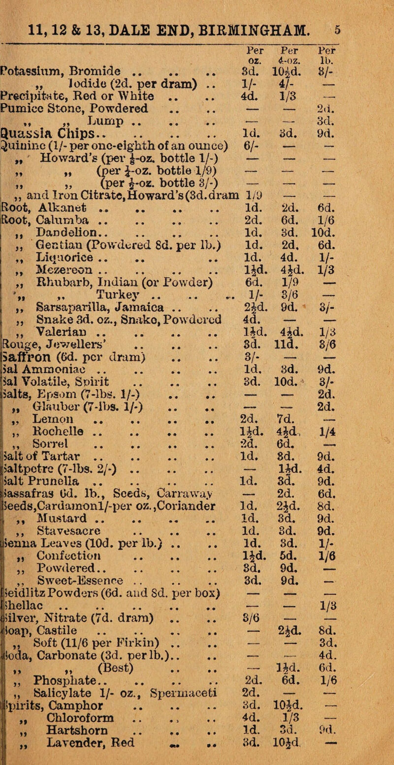 Potassium, Bromide. „ iodide (2d. per dram) .. Precipitate, Red or White .. Pumice Stone, Powdered „ „ Lump. Quassia Chips. Quinine (1/- per one-eighth of an ounce) „ Howard’s (per |-oz. bottle 1/-) „ „ (per J-oz. bottle 1/9) „ „ (per i-oz. bottle 8/-) „ and Iron Citrate, Howard’s (3d. dram Root, Alkanet .. toot, Calumba. ,, Dandelion.. ,, Gentian (Powdered 8d. per lb.) „ Liq notice .. „ Mezereon .. . ,, Rhubarb, Indian (or Powder) „ Turkey .. ,, Sarsaparilla, Jamaica .. ,, Snake 3d. oz., Snako, Powdered ,, Valerian. Rouge, Jewellers’ . Saffron (Gd. per dram) sal Ammoniac. Sal Volatile, Spirit Salts, Epsom (7-lbs. 1/-) „ Glauber (7-lbs. 1/-) ,, Lemon . • .. .. .. ,, Rochelle .. ,, Sorrel . salt of Tartar. saltpetre (7-lbs. 2/-). salt Prunella. Sassafras 6d. lb., Seeds, Carrawa.v Seeds,Cardamonl/-per oz.,Coriander ,, Mustard. ,, Stavesacre . senna Leaves (lOd. per lb.) .. „ Confection ,, Powdered. ,, Sweet-Essence .. Seidlitz Powders (6d. and Sd. per box) Shellac. silver, Nitrate (7d. dram) Soap, Castile. ,, Soft (11/6 per Firkin) .. Soda, Carbonate (3d. per lb.).. ,, „ (Best) ,, Phosphate. „ Salicylate 1/- oz., Spermaceti Spirits, Camphor . „ Chloi-oform „ Hartshorn . Per Per Per oz. 4-oz. lb. 3d. 10id. 3/- 1/- 4/- — 4d. 1/3 — — — 2d. •- — 3d. Id. 3d. 9d. 6/- — 1/9 — — Id. 2d. 6d. 2d. 6d. 1/6 Id. 3d. lOd. Id. 2d. 6d. Id. 4d. V- lid. 4 id. 1/3 6d. 1/9 1/- 3/6 — 2Jd. 9d. 3/- 4d. — lid. 4id. 1/3 3d. lid. 3/6 3/- — — Id. 3d. 9d. 3d. lOd. 3/- — — 2d. — — 2d. 2d. 7d. — lid. 4id, 1/4 6d. Id. 3d. 9d. — Ud. 4d. Id. 8d. 9d. — 2d. 6d. Id. 2id. 8d. Id. 3d. 9d. Id. 3d. 9d. Id. 3d. 1/* lid. 5d. 1/6 3d. 9d. 3d. 9d. — — _ 1/3 3/6 — — 2id. 8d. — — 3d. — •- 4d. — lid. 6d. 2d. 6d. 1/6 2d. — 3d. 10id. — 4d. 1/3 — Id. 3d. 9d.