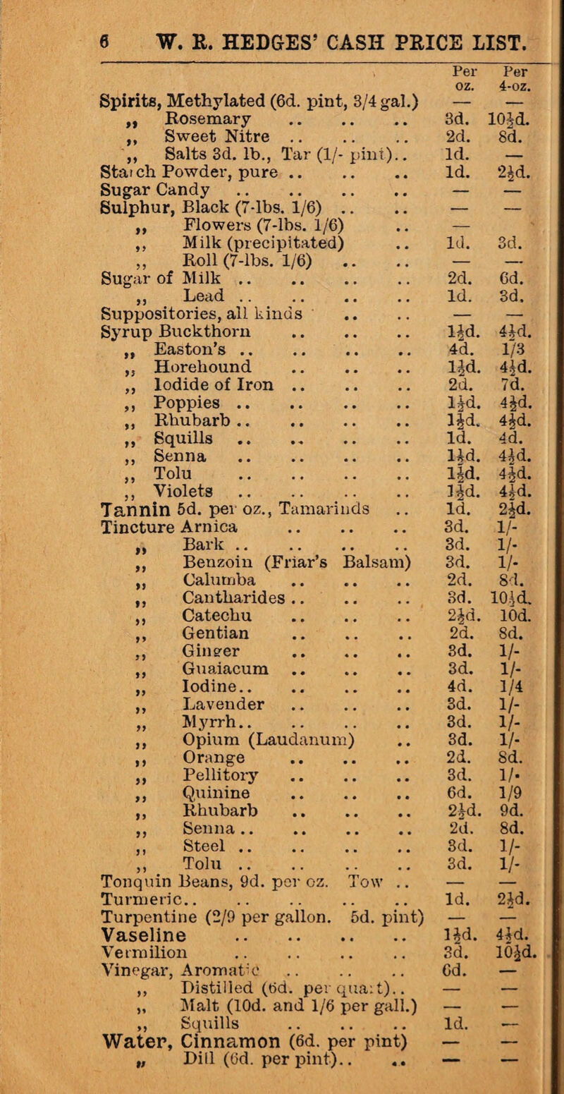 Per Per OZ. 4-oz. Spirits, Methylated (6d. pint, 3/4 gal.) — — ,, Rosemary 3d. 10Jd. ,, Sweet Nitre .. 2d. 8d. ,, Salts 3d. lb., Tar (1/- pint).. Id. — Statch Powder, pure .. # 4 Id. 2^d. Sugar Candy. , , — — Sulphur, Black (7-lbs. 1/6) .. * . — — „ Flowers (7-lbs. 1/6) , . — ,, Milk (precipitated) , . Id. 3d. ,, Roll (7-lbs. 1/6) # , — — Sugar of Milk. 2d. 6d. ,, Lead .. .. •. # , Id. 3d. Suppositories, all kinds , . — — Syrup Buckthorn . . lid. 41d. ,, Easton’s .. 4d. 1/3 ,, Horeliound . . lid. 4id. ,, Iodide of Iron .. . # 2d. 7d. ,, Poppies. l*d. 4jd. ,, Rhubarb.. Hd. 4id. ,, Squills . . Id. 4d. ,, Senna , , lid. 4id. ,, Tolu . Hd. 4|d. ,, Violets. , t Hd. 4id. Tannin 5d. per oz., Tamarinds , , Id. 2id. Tincture Arnica 3d. 1/- „ Bark. , , 3d. 1/- ,, Benzoin (Friar’s Balsam) 3d. 1/- ,, Calumba 2d. 8d. „ Cantharides .. 3d. 101 d. ,, Catechu , , 2§d. 10d. ,, Gentian • • 2d. 8d. ,, Gineer • • 3d. 1/- ,, Guaiacum • • 3d. 1/- ,, Iodine.. 4d. 1/4 ,, Lavender 3d. 1/- „ Myrrh. . # 3d. 1/- ,, Opium (Laudanum) • • 3d. 1/- ,, Orange • • 2d. Sd. ,, Pellitory • • 3d. 1/- ,, Quinine . , 6d. 1/9 ,, Rhubarb 2id. 9d. ,, Senna. 2d. 8d. jI btccl •. •• •• , , 3d. 1/- ,, Tolu. . , 3d. V- Tonquin Beans, 9d. per oz. Tow .. — Turmeric.. . # Id. 2ij=d. Turpentine (2/9 per gallon. 5d. pint) — — Vaseline . Hd. 4ld. Vermilion # , 3d. 10^d Vinegar, Aromatic , , 6d. — ,, Distilled (6d. per qua: t).. — — „ Malt (lOd. and 1/6 per gall.) — — ,, Squills . . Id. — Water, Cinnamon (6d. per pint) — — „ Dill (6d. per pint).. 4 4 — —
