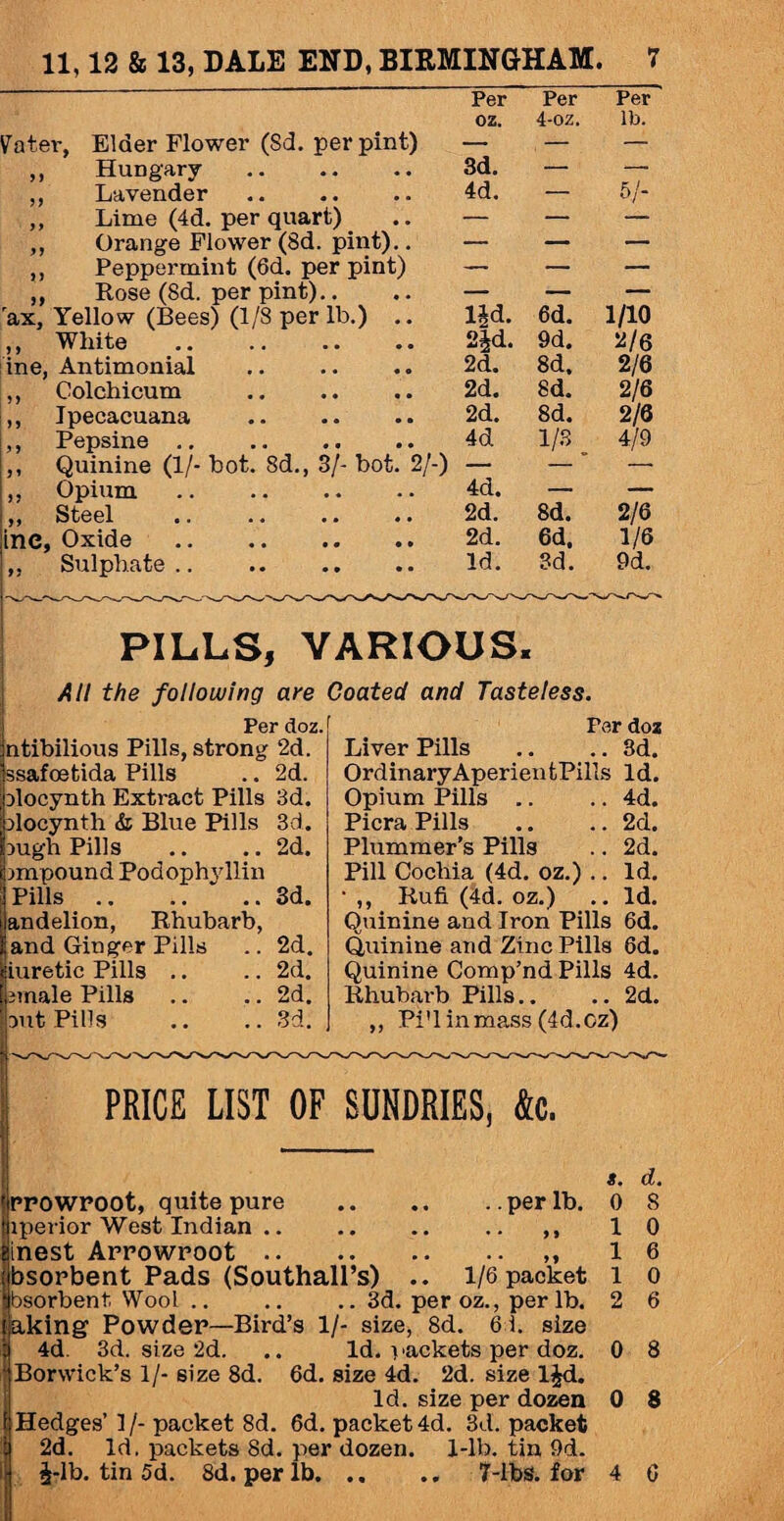 Vater, ) > ine, r, Elder Flower (Sd. per pint) Per oz. Per 4-oz. Per lb. Hungary . 3d. — — Lavender 4d. — 5/- Lime (4d. per quart) — — — Orange Flower (8d. pint).. — — — Peppermint (6d. per pint) — — — Rose (Sd. per pint).. — — — Yellow (Bees) (1/8 per lb.) .. lid. 6d. 1/10 White 2id. 9d. 2/6 Antimonial 2d. 8d, 2/6 Colchicum . 2d. Sd. 2/6 Ipecacuana . 2d. 8d. 2/6 Pepsine .. . 4d 1/3 4/9 Quinine (1/- bot. 8d., 3/- bot. 2/-) 4d. — — Opium .. . — — Steel 2d. 8d. 2/6 Oxide . 2d. 6d, 1/6 Sulphate. Id. 3d. 9d. PILLS, VARIOUS. AH the following are Coated and Tasteless. IPer doz. ntibilious Pills, strong 2d. ssafoetida Pills .. 2d. Dlocynth Extract Pills 3d. Dlocynth & Blue Pills 3d. Dugh Pills .. .. 2d. impound Podophyllin I Pills.3d. ilandelion, Rhubarb, Hand Ginger Pills .. 2d. [iuretic Pills .. .. 2d. smale Pills .. .. 2d. out Pills .. .. 3d. Per doz Liver Pills .. .. 3d. OrdinaryAperientPills Id. Opium Pills .. .. 4d. Picra Pills .. .. 2d. Plummer’s Pills .. 2d. Pill Cochia (4d. oz.) .. Id. • ,, Rufi (4d. oz.) .. Id. Quinine and Iron Pills 6d. Quinine and Zinc Pills 8d. Quinine Comp’nd Pills 4d. Rhubarb Pills.. .. 2d. ,, Pi'l in mass (4d.oz) PRICE LIST OF SUNDRIES, &c. PPOWPOOt, quite pure .per lb. iperior West Indian .. .. .. .. ,, inest Arrowroot.,, bsorbent Pads (Southall’s) .. 1/6 packet bsorbent. Wool .. .. .. 3d. per oz., per lb. aking Powder—Bird’s 1/- size, 8d. 6 i. size 4d. 3d. size 2d. .. Id. packets per doz. Borwick’s 1/- size 8d. 6d. size 4d. 2d. size ljd. Id. size per dozen Hedges’ 1 /- packet 8d. 6d. packet 4d. 3d. packet 2d. Id, packets 8d. per dozen. 1-lb. tin 9d. i-lb. tin 5d. 8d. per lb. 7-lbs. for a. d. 0 8 1 0 1 6 1 0 2 6 0 8 0 8 • 9 4 0