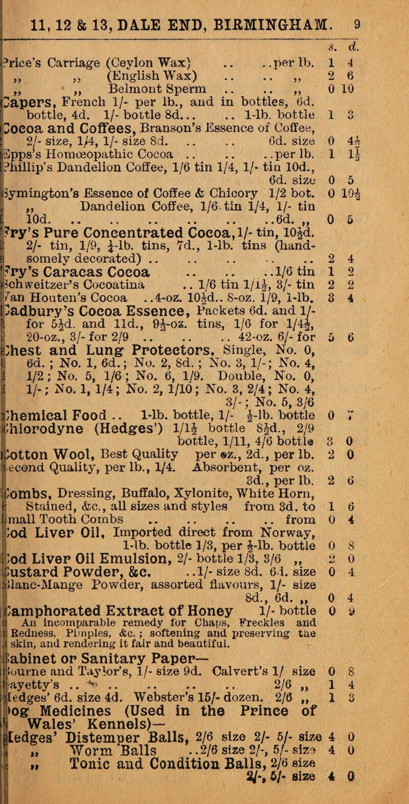 Price’s Carriage (Ceylon Wax) .. ..per lb. „ „ (English Wax) .. .. „ „ Belmont Sperm .. .. ,, Papers, French 1/- per lb., and in bottles, 6d. bottle, 4d. 1/- bottle 8d... .. 1-lb. bottle Pocoa and Coffees, Branson’s Essence of Coffee, 21- size, 1/4, 1/- size 8d. .. .. 6d. size 3pps s Homoeopathic Cocoa .. .. .. per lb. Phillip’s Dandelion Coffee, 1/6 tin 1/4, 1/- tin 10d., 6d. size Symington's Essence of Coffee & Chicory 1/2 bot. |j ,, Dandelion Coffee, 1/6 tin i/4, 1/- tin L 10d- ..6d-» bry’s Pure Concentrated Coeoa,l/- tin, lOjd. 2/- tin, 1/9, 1-lb. tins, 7d., 1-lb. tins (hand¬ somely decorated) .. ?ry’s Caracas Coeoa .. .. . .1/6 tin ichweitzer’s Cocoatina .. 1/6 tin l/ll, 3/- tin 7an Honten’s Cocoa . .4-oz. 101d.. 8-oz. 1/9, 1-lb. Cadbury’s Coeoa Essence, Packets 6d. and 1./- for 5|d. and lid., 9J-oz. tins, 1/6 for l/4f, 20-oz., 3/- for 2/9 .. .. .. 42-oz. 6/- for Ihest and Lung Protectors, Single, No. o, 6d. ; No. 1, 6d.; No. 2, 8d.; No. 3, 1/-; No. 4, 1/2; No. 6, 1/6; No. 6, 1/9. Double, No. 0, II-; No. 1, 1/4; No. 2, 1/10; No. 3, 2/4; No. 4, 3/-; No. 6, 3/6 Ihemieal Food .. l-lb. bottle, l/- £-lb„ bottle Ihlorodyne (Hedges’) l/i£ bottle S£d., 2/9 bottle, 1/11, 4/6 bottle lotton Wool, Best Quality per ®z., 2d., per lb. econd Quality, per lb., 1/4. Absorbent, per oz. 3d., per lb. lombs, Dressing, Buffalo, Xylonite, White Horn, Stained, &c., all sizes and styles from 3d. to mall Tooth Combs .from ;od Liver Oil, Imported direct from Norway, l-lb. bottle 1/3, per 4-lb. bottle lod Liver Oil Emulsion, 2/- bottle 1/3, 3/6 „ dustard Powder, &e. ..l/-size8d. 61. size Uanc-Mange Powder, assorted flavours, 1/- size 8d., 6d. ,, lamphorated Extract of Honey l/- bottle An incomparable remedy for Chaps, Freckles and Redness, Pimples, &c.; softening and preserving the skin, and rendering it fair and beautiful. s. d. 1 4 2 6 0 10 0 4A 1 1 0 5 o 104 2 4 1 2 2 2 3 4 o ; 3 0 2 0 2 6 1 6 0 4 0 8 2 0 0 4 0 4 0 9 I'abinet or Sanitary Paper— lourne and Taylor’s, 1/- size 9d. Calvert’s 1/ size 0 8 rayetty’s . 2/6 „ 14 ledges’ 6d. size 4d. Webster’s 16/- dozen. 2/6 ,,13 >og Medicines (Used in the Prinee of 1 Wales’ Kennels)— [edges’ Distemper Balls, 2/6 size 2/- 5/- size 4 0 „ Worm Balls ..2/6 size 2/-, 5/-size 4 0 „ Tonic and Condition Balls, 2/6 size 3/-, 6/- size 4 0