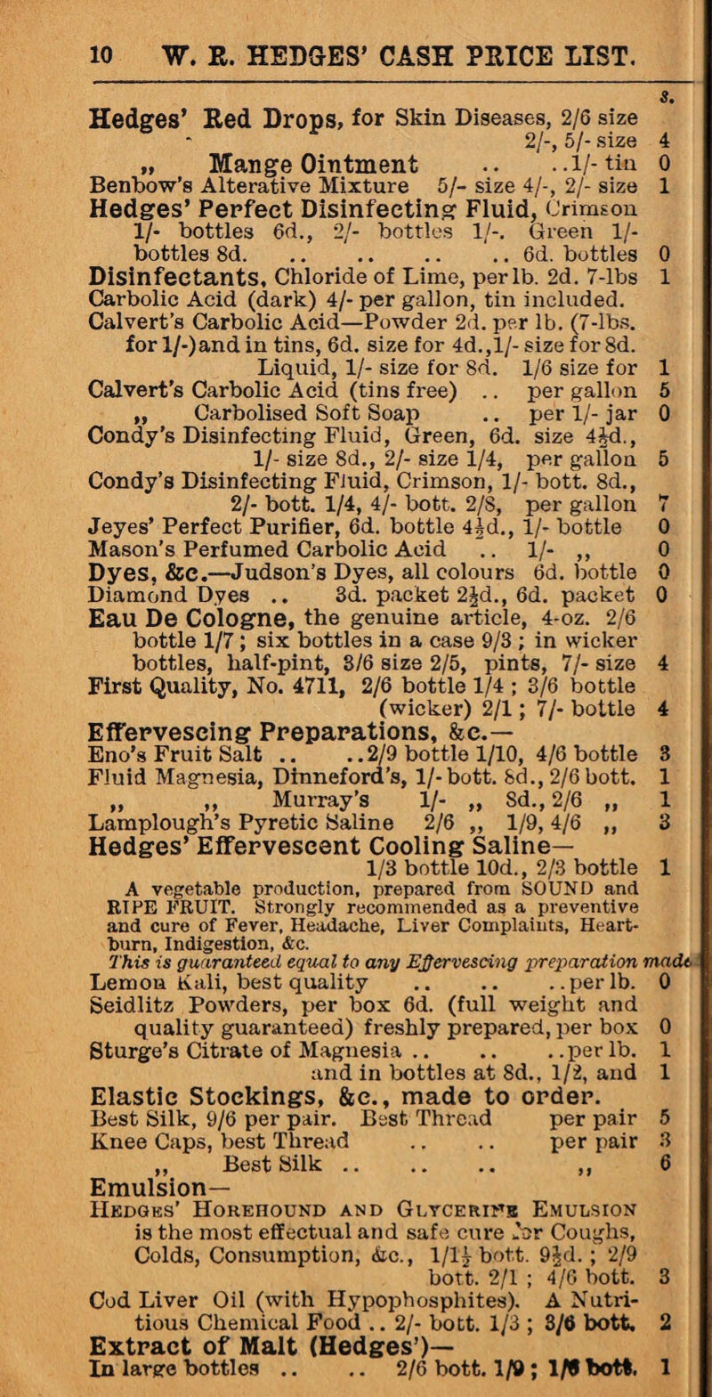 s. Hedges’ Red Drops, for Skin Diseases, 2/6 size 2/-, 5/- size 4 tt Mange Ointment .. ..l/-tiu o Benbow’s Alterative Mixture 5/- size 4/-, 2/- size 1 Hedges’ Perfect Disinfecting Fluid, Crimson 1/- bottles 6d., 2/- bottles 1/-. Green 1/- bottles 8d.6d. bottles 0 Disinfectants, Chloride of Lime, per lb. 2d. 7-lbs 1 Carbolic Acid (dark) 4/-per gallon, tin included. Calvert’s Carbolic Acid—Powder 2d. per lb. (7-lbs. for l/-)andin tins, 6d. size for 4d.,l/- size for 8d. Liquid, 1/- size for 8d. 1/6 size for 1 Calvert's Carbolic Acid (tins free) .. per gallon 5 „ Carbolised Soft Soap .. per 1/- jar 0 Condy’s Disinfecting Fluid, Green, 6d. size 4M., 1/- size 8d., 2/- size 1/4, per gallon 5 Condy’s Disinfecting Fluid, Crimson, 1/- bott. 8d., 2/- bott. 1/4, 4/- bott. 2/S, per gallon 7 Jeyes’ Perfect Purifier, 6d. bottle 4|d., 1/- bottle 0 Mason’s Perfumed Carbolic Acid .. 1/- ,, 0 Dyes, &C.—Judson’s Dyes, all colours 6d. bottle 0 Diamond Dyes .. 3d. packet 2^d., 6d. packet 0 Eau De Cologne, the genuine article, 4-oz. 2/6 bottle 1/7; six bottles in a case 9/3 ; in wicker bottles, half-pint, 3/6 size 2/5, pints, 7/- size 4 First Quality, No. 4711, 2/6 bottle 1/4 ; 3/6 bottle (wicker) 2/1; 7/- bottle 4 Effervescing Preparations, &e.— Eno’s Fruit Salt .. . .2/9 bottle 1/10, 4/6 bottle 3 Fluid Magnesia, Dinneford’s, 1/- bott. Sd., 2/6 bott. 1 „ „ Murray’s 1/- „ Sd., 2/6 „ 1 Lamplough’s Pyretic Saline 2/6 „ 1/9,4/6 ,, 3 Hedges’ Effervescent Cooling Saline— 1/3 bottle 10d., 2/3 bottle 1 A vegetable production, prepared from SOUND and RIPE FRUIT. Strongly recommended as a preventive and cure of Fever, Headache, Liver Complaints, Heart¬ burn, Indigestion, &c. This is guaranteed equal to any Efiervescing preparation made Lemon Kali, best quality .. .. ..per lb. 0 Seidlitz Powders, per box 6d. (full weight and quality guaranteed) freshly prepared, per box 0 Sturge’s Citrate of Magnesia .. .. . .per lb. 1 and in bottles at 8d., 1/2, and 1 Elastic Stockings, &e., made to order. Best Silk, 9/6 per pair. Best Thread per pair 5 Knee Caps, best Thread .. .. per pair 3 „ Best Silk. ,, 6 Emulsion— Hedges’ Horehound and Glycerins Emulsion is the most effectual and safe cure for Coughs, Colds, Consumption, die., 1/1£ bott. 9|d. ; 2/9 bott. 2/1 ; 4/6 bott. 3 Cod Liver Oil (with Hypophosphites). A Nutri¬ tious Chemical Food .. 2/- bott. 1/3 ; 3/6 bott. 2 Extract of Malt (Hedges’)— In large bottles .. .. 2/6 bott. 1/9 ; 1 ft bott. 1