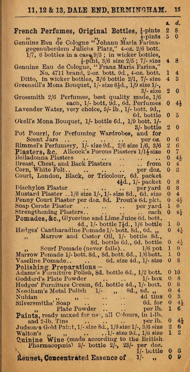 t. d. French Perfumes, Original Bottles, 1-pints 2 8 „ „ „ „ i-pinta 5 0 Genuine Eau de Cologne “Johann Maria Farina- gegenuberdem Julichs Platz,” 4-oz. 2/6 bott. 1/7, 6 bottles in a cas^9/3 ; in wicker bottles, J-pint, 3/6 size 2/5 ; 7/- size 4 8 Genuine Eau de Cologne, “Franz Maria Farina,” No. 4711 brand, 2-oz. bott. 9d., 4-oz. bott. 1 4 Ditto, in wicker bottles, 3/6 bottle 2/1, 7/- size 4 3 Greensill’s Mona Bouquet, 1/- size 63d., 1/9 size 1/-, 3/- size 2 0 Grossmith 2/6 Perfumes, best quality made, 1/6 each, 1/- bott, 9d., 6d. Perfumes 0 41 Lavender Water, very choice, 5/- lb., 1/- bott. 9d,, 6d. bottle 0 5 Okell’s Mona Bouquet, 1/- bottle 6d., 1/9 bott. 1/- 3/-bottle 2 0 Pot Pourri, for Perfuming Wardrobes, and for Scent Jars. per oz. 0 6 Rimmel’s Perfumery, l/-size9d., 2/6 size 1/6, 8/6 2 6 Piasters, &C. Allcock’s Porous Plasters 1/11 size 0 7 Belladonna Plasters .. .. .. .. .. 0 41- Breast, Chest, and Back Plasters .. .. from 0 4 Corn, White Felt. per doz. 0 3 Court, London, Black, or Tricolour, 6d. packet 4£d., 1/- packet 0 8 Diachylon Plaster . per yard 0 8 Mustard Plaster . .1/6 size 1/-, 1/- size 8d., 6d. size 0 4 Penny Court Plaster per doz. 8d. Prout’s 6d. pkt. 0 4-1 Soap Cerate Plaster .. .. .. per yard 1 0 Strengthening Plasters.. .. .. .. each 0 4l Pomades, &C., Glycerine and Lime Juice 6d. bott. 4d., 1/- bottle 71d., 1/6 bottle 1 0 Hedges’Cantharadine Pomade 1/-bott. 8d., 6d. ,, 0 4*1 ,, Marrow and Castor Oil, 1/- bottle 8d., 8d. bottle 6d., 6d. bottle 0 41 ,, Scurf Pomade (never fails).. 1/6 pot 1 0 Marrow Pomade 1/-bott.8d,, Sd.bott.6d., 1/6bott. 1 0 Vaseline Pomade.. .. 6d. size 4d., 1/-size 0 8 Polishin g Preparations - Adams’s Furniture Polish, 8d. bottle 6d., 1/2 bott. 0 10 Goddard’s Plate Powder .. .. 1/- box 0 8 Hedges’ Furniture Cream, 6d. bottle 4d., 1/- bott. 0 8 Needham’s Metal Polish 1/- ,, 8d., 6d. ,, 0 4 Nubian ,, ,, .. .. .. 4d tins 0 3 Silversmiths’ Soap .. .. .. 6d. for 0 41 ,, Plate Powder .. .. per lb. 1 6 Paints, ready mixed for us-', all Colours, in 1-lb. and 2-lb. Tins . per lb. 0 4| Judson’S Gold Pair.t, 1/- size 8d., 1/6size 1/-, 3/6 size 2 6 Walton’s „ „ .. ..1/- size 9d., 1/6 size 1 2 Quinine Wine (made according to the British Pharmacopoeia! 3/- bottle 2/-, 23/- per doz. 1/- bottle 0 8 Rennet, Concentrated Essence of V- »» 0 9