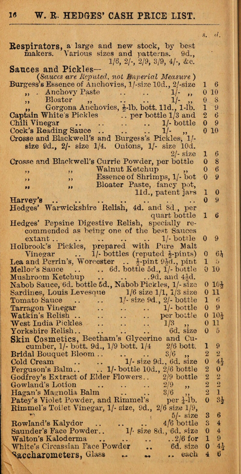 s. <1. Respirators, a large and new stock, by best makers. Various sizes and patterns. 9d., 1/6, 2/-, 2/9, 3/9, 4/-, &e. Sauces and Pickles— (Sauces are Reputed, not Imperial Measure ) Burgess’s Essence of Anchovies, l/-size 10d., 2/-size ,, . Anchovy Paste .. .. 1/- ,, ,, Bloater ,, .. .. 1/- ,, ,, Gorgona Anchovies, J-lb. bott. lid., 1-lb. Captain White's Pickles .. per bottle 1/3 and Chili Vinegar .1/- bottle Cock’s Reading Sauce.1/- „ Crosse and Blackwell’s and Burgess’s Pickles, 1 /- size 9d., 2/- size 1/4. Onions, 1/- size 10d. 2/- size Crosse and Blackwell’s Currie Powder, per bottle ,, ,, Walnut Ketchup ,, ,, ,, Essence of Shrimps, 1/-bot „ „ Bloater Paste, fancy pot, lid., patent jars Harvey’s. Hedges’ Warwickshire Relish, 4d. and 8d., per quart bottle Hedges’ Pepsine Digestive Relish, specially re¬ commended as being one of the best Sauces extant.. .. .. .. .. 1/-bottle Holbrook’s Pickles, prepared with Pitre Malt Vinegar .. 1/- bottles (reputed J-pints) Lea and Perrin’s, Worcester .. J-pint 9Jd., pint Mellor’s Sauce .. .. 6d. bottle od., 1/- bottle Mushroom Ketchup .. .. . .9d. and 4Ad. Nabob Sauce, 6d. bottle 5d., Nabob Pickles, 1/- size Sardines, Louis Levesque 1/6 size 1/1, 1/3 size Tomato Sauce .. .. 1/- size 9d., 2/- bottle 1/- bottle per bottle 1/3 „ 6d. size Tarragon Vinegar Watkin’s Relish West India Pickles Yorkshire Relish.. Skin Cosmetics, Beetham’s Glycerine and Cu¬ cumber, 1/- bott. 9d., 1/9 bott. 1/4 2/6 bott. Bridal Bouquet Bloom. 3/6 ,, Cold Cream .. .. 1/-size 9d., 6d. size Ferguson’s Balm.. .. 1/-bottle 10d., 2/6 bottle Godfrey’s Extract of Elder Flowers.. 2/9 bottle Gowland’s Lotion .. .. .. 2/9 ,, Hagan’s Magnolia Balm .. .. 3/6 ,, Patey’s Violet Powder, and Rimmel’s per Jdlx Rimmel’s Toilet Vinegar, 1/- size, 9d., 2/6 size 1/9, Rowland’s Kalydor Saunder’s Face Powder.. 1/- Walton’s Kaloderma .White’s Circassian Face Powder Saccliarometers, Class \ ( 5/- size .. 4/6 bottle size 8d., 6d. size .. 2/6 for .. 6d. size 1 6 0 10 0 8 1 9 2 6 0 9 0 10 1 6 0 8 0 6 0 9 1 0 0 9 1 6 0 9 0 6^ 1 Ij 0 10 0 10J 0 11 1 6 0 9 0 10^ 0 11 0 5 1 9 2 2 0 4$ 2 0 2 2 2 2 2 1 0 3£ 3 6 3 4 0 4 1 9 0 4£