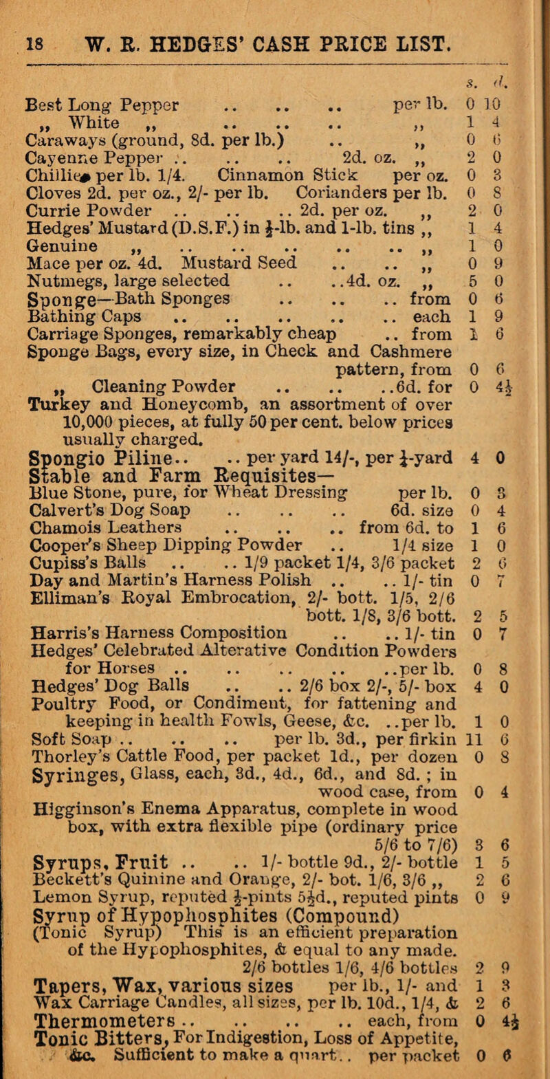 Best Long Pepper . „ White „ . Caraways (ground, 8d. per lb.) Cayenne Pepper .. .. .. 2d. Chiilie# per lb. 1/4. Cinnamon Stick Cloves 2d. per oz., 2/- per lb. Coriandi Currie Powder.2d. per Hedges’ Mustard (D.S.F.) in J-lb. and 1-11 Genuine ,, Mace per oz. 4d. Mustard Seed Nutmegs, large selected .. . .4d Sponge—Bath Sponges Bathing Caps . Carriage Sponges, remarkably cheap Sponge Bags, every size, in Check and Cashmere pattern, from „ Cleaning Powder .6d. for Turkey and Honeycomb, an assortment of over 10,000 pieces, at fully 50 per cent, below prices usually charged. s. d. per lb. 0 10 ft l 4 >9 0 6 oz. „ 2 0 per oz. 0 3 rs per lb. 0 8 >z. „ 2 0 i, tins ,, 1 4 1 0 • • 99 0 9 oz. „ 5 0 .. from 0 6 .. each 1 9 .. from 1 6 0 6 0 4 k Spongio Piline.. .. per yard 14/-, per J-yard 4 0 Stable and Farm Requisites— Blue Stone, pure, for Wheat Dressing per lb. 0 8 Calvert’s Dog Soap .. .. .. 6d. size 0 4 Chamois Leathers .. .. .. from 6d. to 1 6 Cooper’s Sheep Dipping Powder .. 1/4 size 1 0 Cupiss’s Balls .. .. 1/9 packet 1/4, 3/6 packet 2 6 Day and Martin’s Harness Polish .. .. 1/-tin 0 7 Elliman’s Royal Embrocation, 2/- bott. 1/5, 2/6 bott. 1/8, 3/6 bott. 2 5 Harris’s Harness Composition .. ..l/-tin 0 7 Hedges’ Celebrated Alterative Condition Powders for Horses.per lb. 0 8 Hedges’ Dog Balls .. .. 2/6 box 2/-, 5/- box 4 0 Poultry Food, or Condiment, for fattening and keeping in health Fowls, Geese, &c. . .per lb. 1 0 Soft Soap .. .. .. per lb. 3d., per firkin 11 6 Thorley’s Cattle Food, per packet Id., per dozen 0 8 Syringes, Glass, each, 3d., 4d., 6d., and Sd. ; in wood case, from 0 4 Higginson’s Enema Apparatus, complete in wood box, with extra flexible pipe (ordinary price 5/6 to 7/6) 3 6 Syrups, Fruit .. .. 1/- bottle 9d., 2/- bottle l 5 Beckett’s Quinine and Orange, 2/- bot. 1/6, 3/6 ,, 2 6 Lemon Syrup, reputed J-pints 5^d., reputed pints 0 9 Syrup of Hypophosphites (Compound) (Tonic Syrup) This is an efficient preparation of the Hypophosphites, & equal to any made. 2/6 bottles 1/6, 4/6 bottles 2 9 Tapers, Wax, various sizes per ib., l/-and l 3 Wax Carriage Candles, all sizes, per lb. 10d., 1/4, & 2 6 Thermometers.each, from 0 4£ Tonic Bitters, For Indigestion, Loss of Appetite, &c. Sufficient to make a quart.. per packet 0 6