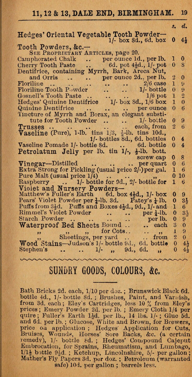 Hedges’ Oriental Vegetable Tooth Powder— 1/- box 8d., 6d. box Tooth Powders, &c — See Proprietary Articles, page 20. Camphorated Chalk .. per ounce Id., per lb. Cherry Tooth Paste .. 6d. pot 4§d., 1/- pot Dentifrice, containing Myrrh, Bark, Areca Nut, and Orris .. per ounce 2d.. per lb. Floriline .. .. .. .. .. 2/6 case Floriline Tooth Powder .. .. 1/-bottle Gosnell’s Tooth Paste .. .. .. 1/6 pot Hedges’ Quinine Dentifrice 1/- box Sd., 1/6 box Quinine Dentifrice .. .. .. per ounce Tincture of Myrrh and Borax, an elegant substi¬ tute for Tooth Powder Trusses . Vaseline (Pure), 1-lb. tins 1/3, £-lb. 1/- bottles 8d., Vaseline Pomade 1/- bottle 8d. Petrolatum Jelly per lb. tin 1/-, 1/- bottle each, from tins 10d., 6d. bottles 6d. bottle 1-lb. bott. screw cap per quart Vinegar—Distilled Extra Strong for Pickling (usual price 2/-)per gal. Pure Malt (usual price 1/4) .. .. „ Raspberry .. 1/-bottle for 9d., 2/-bottle for Violet and Nursery Powders— Matthew’s Fuller’s Earth 6d. box 4£d., 1/- box Pears’ Violet Powder per J-lb. 3d. Patey’s £-lb. Puffs from 3£d. Puffs and Boxes 4jd., 9d., 1/- and Rimmel’s Violet Powder .. .. per £-lb. Starch Powder .. .. .. .. per lb. Waterproof Bed Sheets Bound .. .. each „ ,, „ for Cots.. ,, Sheetings, per yard .. Wood Stains—Judson’s 1/- bottle 9d., 6d. Stephen’s .. .. 1/- „ 9d., 6d. >5 from bottle >» s. d. 0 41 1 0 0 8 o 0 1 9 0 9 1 2 1 0 0 6 0 9 2 6 0 4 0 4 0 8 0 6 1 6 0 10 1 6 0 9 0 1 6 0 31 0 9 3 0 1 9 2 0 0 4 2 0 4i SUNDRY GOODS, COLOURS, Ac. Bath Bricks 2d. each, 1/10 per doz.; Brunswick Black 6d. bottle 4d., 1/-bottle 8d. ; Brushes, Paint, and Varnish, from 3d. each; Elev's Cartridges, less 10 % from Bley’s prices ; Emery Powder 2d. per lb. ; Emery Cloth 1/4 per quire; Fuller’s Earth ljd. per lb., 14 lbs. 1/-; Glue 5d. and 6d. per lb.; Glucose, White and Brown, for Brewers, price oa application ; Hedges' Application for Cuts, Bruises, Wounds, Horses’ Sore Backs, &c. (a certain remedy), 1/- bottle 8d. ; Hedges’ Compound Cajeput Embrocation, for Sprains, Rheumatism, and Lumbago, l/l| bottle 9£d. ; Ketchup, Lincolnshire, 5/- per gallon; Mather’s Fly Papers 3d. per doz. ; Petroleum (warranted safe) lOd. per gallon ; barrels less.