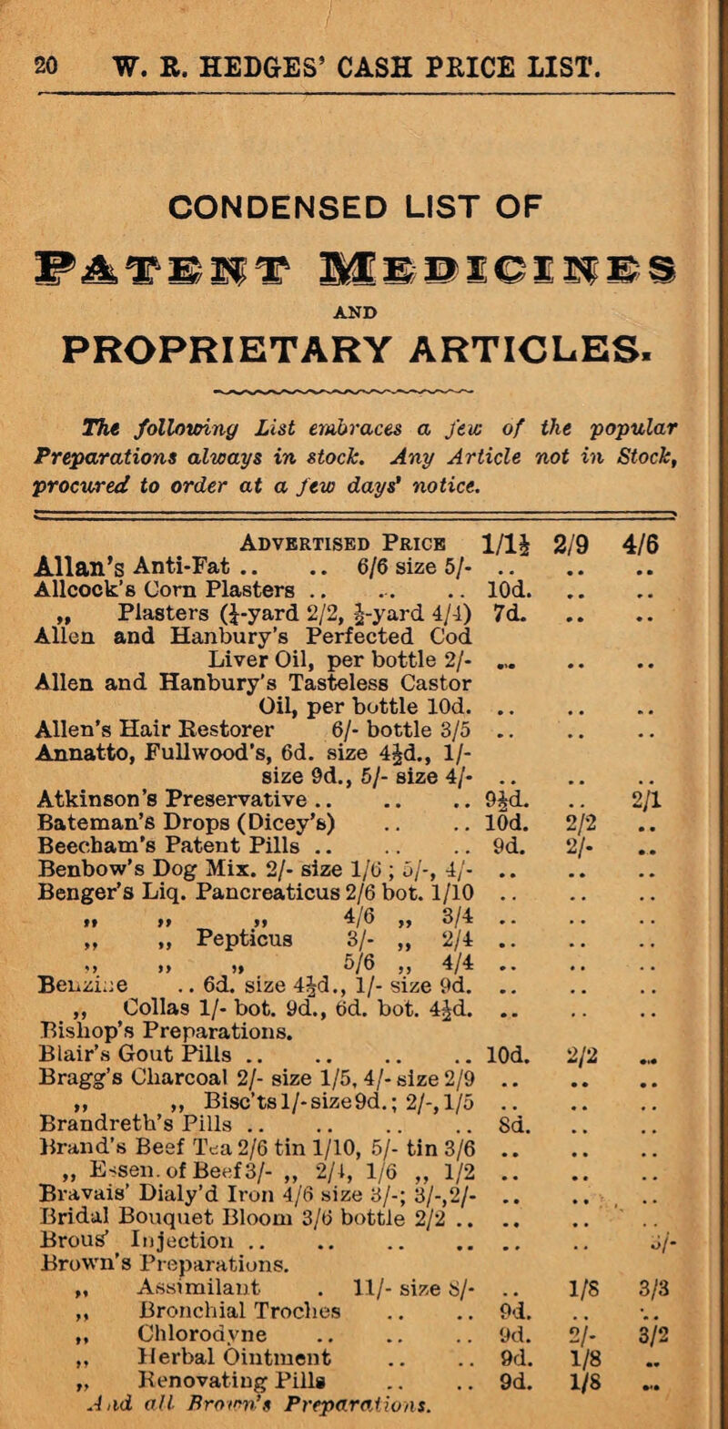 CONDENSED LIST OF W&TMWT BC&DXCE3g£S AND PROPRIETARY ARTICLES. The following List embraces a few of the popular Preparations always in stock. Any Article not in Stock, procured to order at a few days’ notice. Advertised Price 1/1 £ 2/9 4/6 Allan’s Anti-Fat .. .. 6/6 size 5/- .. Allcock’s Corn Plasters.lOd. „ Plasters (£-yard 2/2, -|-yard 4/4) 7d. Allen and Hanbury’s Perfected Cod Liver Oil, per bottle 2/- ... Allen and Hanbury’s Tasteless Castor Oil, per bottle lOd. .. Allen’s Hair Restorer 6/- bottle 3/5 .. Annatto, Fullwood’s, 6d. size 4jd., 1/- size 9d., 5/-size 4/- .. Atkinson’8 Preservative. Bateman’s Drops (Dicey’s) Beecham’s Patent Pills.9d. 2 Benbow’s Dog Mix. 2/- size 1/6 ; 5/-, 4/- Benger’s Liq. Pancreaticus 2/6 bot. 1/10 »* >> >> 4/6 ,, 3/4 „ „ Pepticus 3/- „ 2/4 >> >» 5/6 ,, 4/4 Benzine .. 6d. size 4Jd., 1/- size 9d. „ Collas 1/- bot. 9d., 6d. bot. 4^d. Bishop’s Preparations. Blair’s Gout Pills.lOd. 2/2 Bragg’s Charcoal 2/- size 1/5, 4/- size 2/9 „ „ Bisc’tsl/-size9d.; 2/-,1/5 Brandreth’s Pills.8d. Brand’s Beef Tea 2/6 tin 1/10, 5/- tin 3/6 „ Essen, of Beef 3/- „ 2/1, 1/6 „ 1/2 Bravais’ Dialy’d Iron 4/6 size 3/-; 3/-,2/- 9|d. lOd. 9d. /2 2/1 Boms’ Injection .. Brown’s Preparations. 5/ „ Assrmilaut . 11/- size 8/* . . 1/8 3/3 ,, Bronchial Troches 9d. V. ,, Chlorodvne 9d. 2/- 3/2 ,, Herbal Ointment 9d. 1/8 •* „ Renovating Pills And all Brown’s Preparations. 9d. 1/8 **•