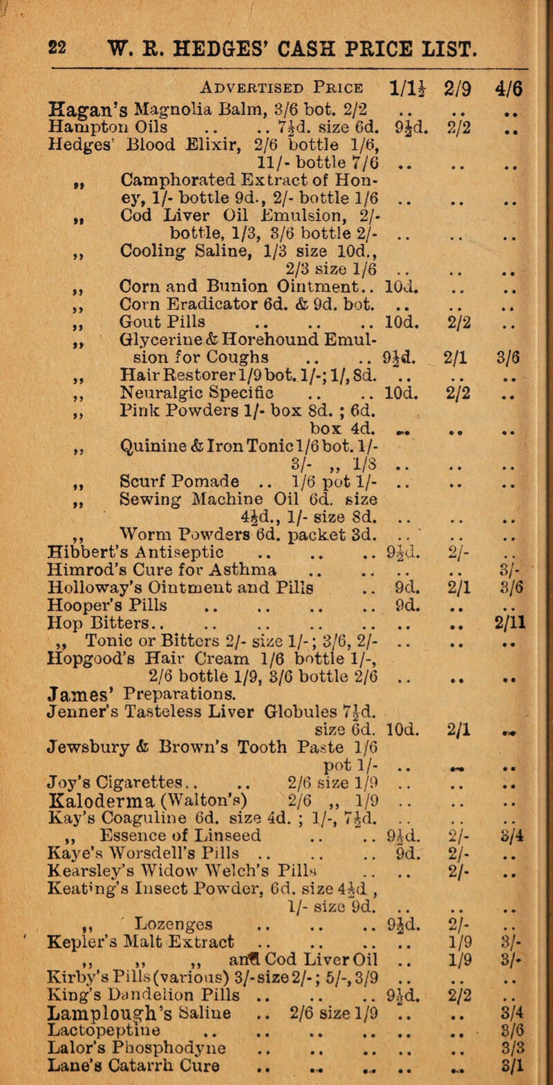 Advertised Price 1/li 2/9 4/6 Kagan’s Magnolia Balm, 3/6 bot. 2/2 . Hampton Oils .. .. 7Jd. size Gd. 9^d. 2/2 Hedges’ Blood Elixir, 2/6 bottle 1/6, 11/-bottle 7/6. „ Camphorated Extract of Hon¬ ey, 1/- bottle 9d., 2/- bottle 1/6. „ Cod Liver Oil Emulsion, 2/- bottle, 1/3, 3/6 bottle 2/-. ,, Cooling Saline, 1/3 size 10d., 2/3 size 1/6 . ,, Corn and Bunion Ointment.. lOd. ,, Corn Eradicator 6d. & 9d. bot. ,, Gout Pills .lOd. 2/2 ,, Glycerine & Horehound Emul¬ sion for Coughs .. .. 9|d. 2/1 3/6 ,, Hair Restorer 1/9 bot. l/-;l/,Sd. ,, Neuralgic Specific .. .. lOd. 2/2 ,, Pink Powders 1/- box Sd. ; 6d. box 4d. .. •• ,. Quinine & Iron Tonic 1/6 bot. 1/- 3/- „ 1/8. ,, Scurf Pomade .. 1/6 pot 1/-. ,, Sewing Machine Oil 6d. size 4Jd., 1/- size 8d. , , • • • • ,, Worm Powders 6d. packet 3d. • • • • Hibbert’s Antiseptic . Hd. 21- .. Himrod’s Cure for Asthma . , .. 3/- Holloway’s Ointment and Pills 9d. 2/1 3/6 Hooper’s Pills . 9d. • • • • Hop Bitters. • • .. 2/11 „ Tonic or Bitters 2/- size 1/-; 3/6, 2/-. Hopgood’s Hair Cream 1/6 bottle 1/-, 2/6 bottle 1/9, 3/6 bottle 2/6 .. .. .. James’ Preparations. Jenner’s Tasteless Liver Globules 7Jd. size 6d. lOd. 2/1 Jewsbury & Brown’s Tooth Paste 1/6 pot 1/- .. o~ Joy’s Cigarettes.. .. 2/6 size 1/9. Kaloderma (Walton’s) 2/6 ,,1/9. Kay’s Coaguline 6d. size 4d. ; 1/-, 7^d. ,, Essence of Linseed .. **.. 9£d. 2/- 3/4 Kaye’s Worsdell’s Pills .. 9d. 2/- • • Kearsley’s Widow Welch’s Pills Keat'ng’s Insect Powder. 6d. size4ld , 2/- • • 1/- size 9d. . , , , • • ,, ' Lozenges 9Jd. 21- Kepler’s Malt Extract. # a 1/9 3/- ,, ,, ,, anfl Cod Liver Oil 9 # 1/9 3/- Kirby’s Pills (various) 3/- size 2/-; 5/-, 3/9 , , King’s Dandelion Pills .. 9;}d. 2/2 # , Lamplongh’s Saline .. 2/6 size 1/9 • • • • 3/4 Lactopeptlne 3/6 Lalor’s Phosphodyne 3/3 Lane’s Catarrh Cure • • 3/1