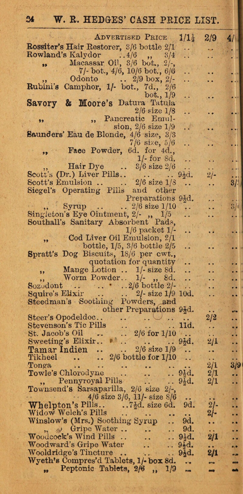 Advertised Price 1/1 £ 2/9 Rossiter's Hair Restorer, S/6 bottle 2/1 Rowland’s Kalydor ..4/6 ,, 8/4 .. „ Macassar Oil, 8/6 bot., .2/-, 7/- bot., 4/6, 10/6 bot., 6/6 .. ,, Odonto .. 2/9 box, 2/- Rubini’s Camphor, 1/- bot., 7d., 2/6 bot., 1/9 .. Savory & Moore’s Datura Tatuia 2/6 size 1/8 .. ,, ,, Pancreatic Emul¬ sion, 2/6 size 1/9 .. Saunders’ Eau de Blonde, 4/6 size, 8/3 7/6 size, 5/6 .. „ Face Powder, 6d. for 4d., 1/- for 8d. ,, Hair Dye .. 8/6 size 2/6 .. Scott’s (Dr.) Liver Pills.9Jd. 2/- Scott’s Emulsion .. .. 2/6 size 1/S Siegel’s Operating Pills and other Preparations 9jd. ,, Syrup .. .. 2/6 size 1/10 .. Singleton’s Eye Ointment, 2/- ,,1/5 Southall’s Sanitary Absorbent Pads, 1/6 packet 1/- .. „ Cod Liver Oil Emulsion, 2/1 bottle, 1/5, 3/6 bottle 2/5 .. Spratt’s Dog Biscuits, 18/6 per cwt., quotation for quantity ,, Mange Lotion .. 1/- size 8d. .. ,, Worm Powder.. 1/- ,, 8d. .. Sosudont .. .. * .. 2/6 bottle 2/- Squire’s Elixir .. .. 2/- size 1/9 lOd. Steedman’s Soothing Powders, and other Preparations 9£d. Steer’s Opodeldoc.O .. .. 2/2 Stevenson’s Tic Pills .lid. St. Jacob’s Oil ... .. 2/6 for 1/10 .. Sweeting’s Elixir.. <=.9^d. 2/1 Tamar Indien .. .. 2/6 size 1/9 .. Tikheel .. .. 2/6 bottle for 1/10 Tonga .. .. .. 2/1 Towle’s Chlorodyne .9|d. 2/1 „ Pennyroyal Pills .. .. 9£d. 2/1 Townsend’s Sarsaparilla, 2/6 size 2/-, 4/6 size 3/6, 11/- size 8/6 .. Whelpton’s Pills.. ,.7|d. size 6a. 9d. 2/- Widow Welch’s Pills . 2/- Winslow’s (Mrs.) Soothing Syrup .. 9d. „ Gripe Water.9d. Woodcock’s Wind Pills.9jd. 2/1 Woodward’s Gripe Water .. ... 9£d. Wooldridge’s Tincture.9|d. 2/1 Wyeth’s Compres’d Tablets, 1/* box 8d. „ Peptonic Tablets, 2/6 ,, 1/9 ... _