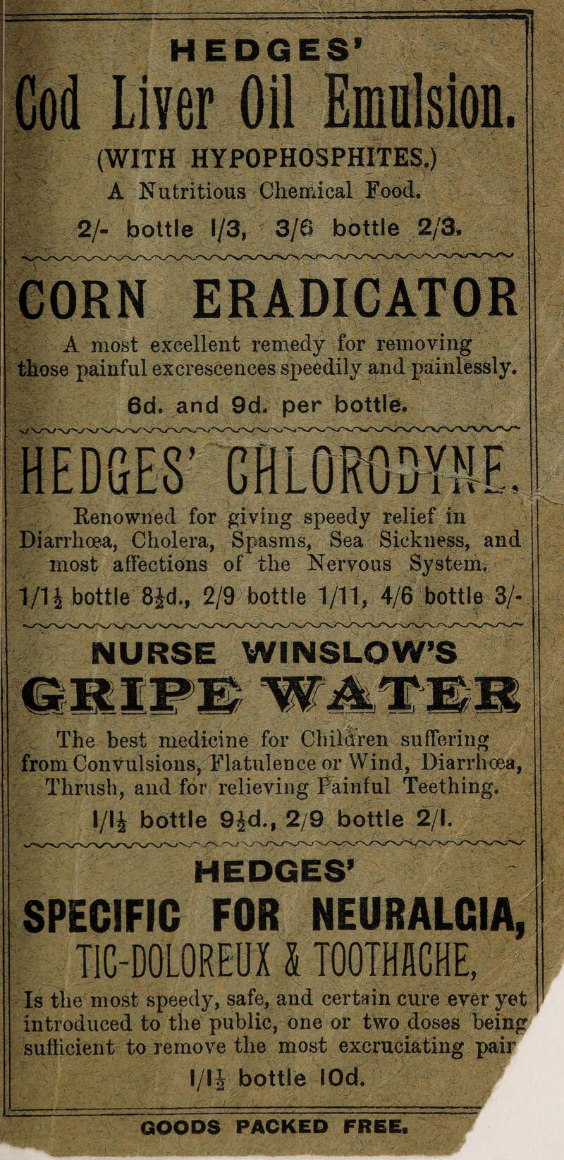 HEDGES’ Cod Liver Oil Emulsion. (WITH HYPOPHOSPHITES.) A Nutritious Chemical Food. 2/- bottle 1/3, 3/6 bottle 2/3. CORN ERAD1CATOR A most excellent remedy for removing those painful excrescences speedily and painlessly. 6d. and 9d. per bottle. HEDGES' CHLORODYHF. Renowned for giving speedy relief in Diarrhoea, Cholera, Spasms, Sea Sickness, and most affections of the Nervous System. T/U bottle 8£d.. 2/9 bottle 1/11, 4/6 bottle 3/- NURSE WINSLOW’S The best medicine for Children suffering from Convulsions, Flatulence or Wind, Diarrhoea, Thrush, and for relieving Painful Teething. l/li bottle 9^d., 2/9 bottle 2/1. SPECIFIC FOR NEURALGIA, TIG-DOLOREUX l TOOTHACHE, Is the most speedy, safe, and certain cure ever yet introduced to the public, one or two doses being sufficient to remove the most excruciating pair l/li bottle lOd. GOODS PACKED FREE.
