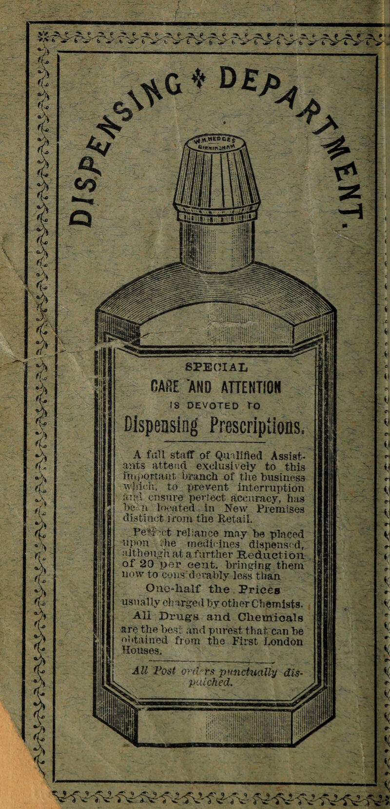 rv- f^ fS? y> 7 * * D£% SPECIAL RARE AND ATTENTION IS DEVOTED TO Dispensing Prescriptions, A full staff of Qualified Assist¬ ants attend exclusively to this f!i.,iortiint branch of tlie business which, to prevent interruption and ensure perfect accuracy, has he n located in New Premises distinct from the Retail. Peff-ct reliance may he placed upon ,he medicines' dispensed, •although at a further Reduction of 20 per cent, bringing them now to cons dcrably less than Onc-lialf the Prices usually charged by other Chemists. All Drugs and Chemioals are the best and purest that can he obtained from the First London Houses. All Post orii-rs punctually dis patched. s. Wv \