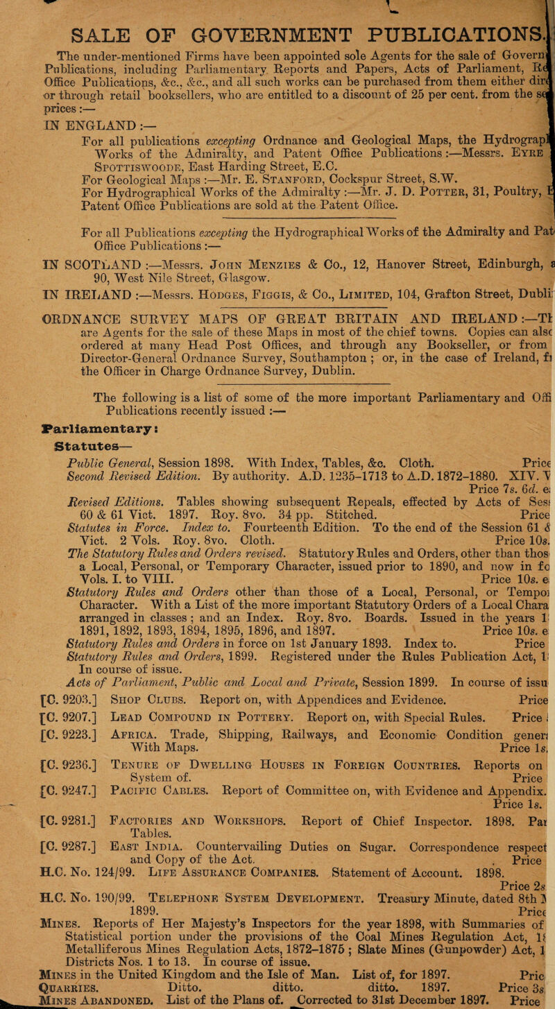 SALE OF GOVERNMENT PUBLICATIONS. The under-mentioned Firms have been appointed sole Agents for the sale of Governj Publications, including Parliamentary. Reports and Papers, Acts of Parliament, R( Office Publications, &c., &c., and all such works can be purchased from them either dir^ or through retail booksellers, who are entitled to a discount of 25 per cent, from the sc' prices:— IN ENGLAND For all publications excepting Ordnance and Geological Maps, the Hydrograp Works of the Admiralty, and Patent Office Publications :—Messrs. Eyre .1 Spottiswoode, East Harding Street, E.C. For Geological Maps :—Mr. E. Stanford, Cockspur Street, S.W. , For Hydrographical Works of the Admiralty :—Mr. J. D. Potter, 31, Poultry, fc Patent Office Publications are sold at the Patent Office. For all Publications excepting the Hydrographical Works of the Admiralty and Pah Office Publications:— IN SCOTLAND :—Messrs. Jo pin Menzies & Co., 12, Hanover Street, Edinburgh, a 90, West Nile Street, Glasgow. IN IRELAND :—Messrs. Hodges, Figgis, & Co., Limited, 104, Grafton Street, Dubli: ORDNANCE SURVEY MAPS OF GREAT BRITAIN AND IRELAND :—Tl are Agents for the sale of these Maps in most of the chief towns. Copies can alsc ordered at many Head Post Offices, and through any Bookseller, or from Director-General Ordnance Survey, Southampton ; or, in the case of Ireland, fi the Officer in Charge Ordnance Survey, Dublin. The following is a list of some of the more important Parliamentary and Offi Publications recently issued :— Parliamentary: Statutes— Public General, Session 1898. With Index, Tables, &c. Cloth. Price Second Revised Edition. By authority. A.D. 1235-1713 to A.D. 1872-1880. XIY. V Price 7s. Qd. e; Revised Editions. Tables showing subsequent Repeals, effected by Acts of Sess 60 & 61 Yict. 1897. Roy. 8vo. 34 pp. Stitched. Price Statutes in Force. Index to. Fourteenth Edition. To the end of the Session 61 & Yict. 2 Yols. Roy. 8vo. Cloth. Price 10s. The Statutory Rides and Orders revised. Statutor y Rules and Orders, other than thos' a Local, Personal, or Temporary Character, issued prior to 1890, and now in fo Yols. I. to VIII. Price 10s. e; Statutory Rules and Orders other than those of a Local, Personal, or Tempoi Character. W ith a List of the more important Statutory Orders of a Local Chara arranged in classes ; and an Index. Roy. 8vo. Boards. Issued in the years 1: 1891, 1892, 1893, 1894, 1895, 1896, and 1897. Price 10s. e Statutory Rules and Orders in force on 1st January 1893. Index to. Price Statutory Rules and Orders, 1899. Registered under the Rules Publication Act, P In course of issue. Acts of Parliament, Public and Local and Private, Session 1899. In course of issu [C. 9203.] Shop Clubs. Report on, with Appendices and Evidence. Price Lead Compound in Pottery. Report on, with Special Rules. Price J Africa. Trade, Shipping, Railways, and Economic Condition generj With Maps. Price Is. Tenure of Dwelling Houses in Foreign Countries. Reports on System of. Price Pacific Cables. Report of Committee on, with Evidence and Appendix. Price Is. Factories and Workshops. Report of Chief Inspector. 1898. Pat Tables. East India. Countervailing Duties on Sugar. Correspondence respect and Copy of the Act. , Price H.C. No. 124/99. Life Assurance Companies. Statement of Account. 1898. Price 2s. H.C. No. 190/99. Telephone System Development. Treasury Minute, dated 8th H 1899. Price Mines. Reports of Her Majesty’s Inspectors for the year 1898, with Summaries of Statistical portion under the provisions of the Coal Mines Regulation Act, P. Metalliferous Mines Regulation Acts, 1872-1875 ; Slate Mines (Gunpowder) Act, 1 Districts Nos. 1 to 13. In course of issue. Mines in the United Kingdom and the Isle of Man. List of, for 1897. Pric Quarries. Ditto. ditto. ditto. 1897. Price 3s Mines Abandoned. List of the Plans of. Corrected to 31st December 1897. Price [C. 9207.] [C. 9223.] [C. 9236.] [C. 9247.] [C. 9281.] [C. 9287.]