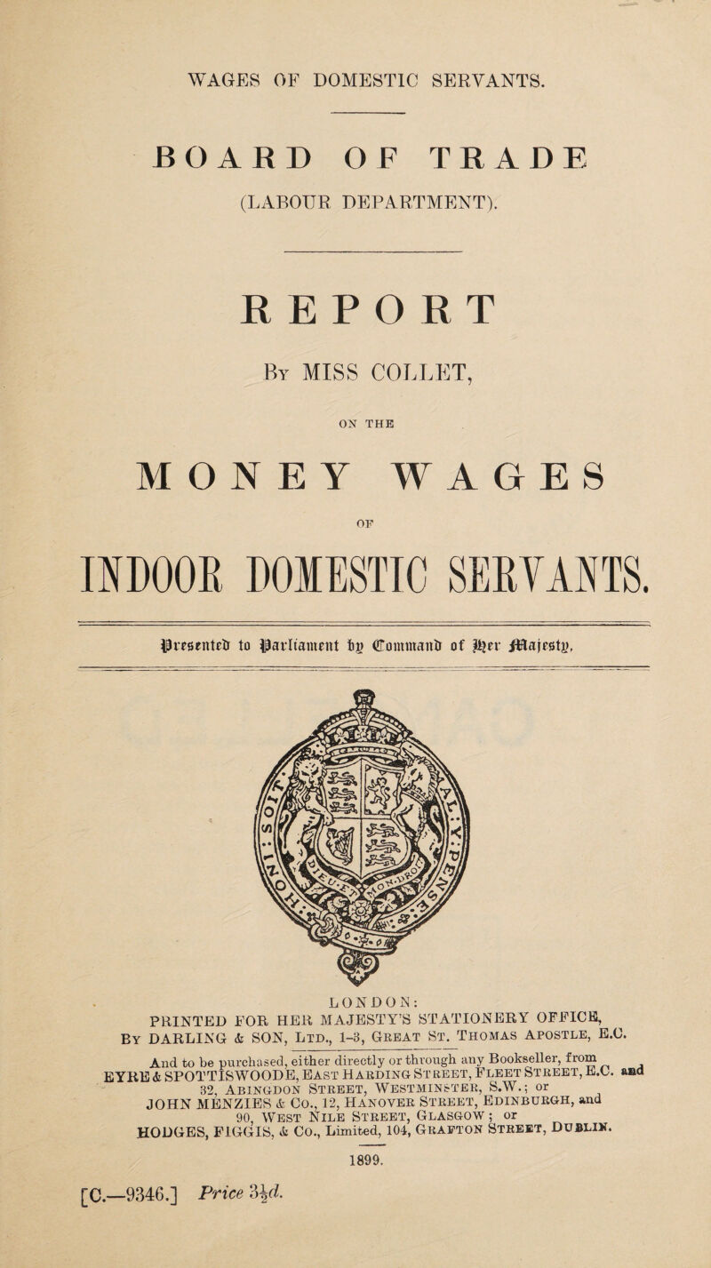 BOARD OF TRADE (LABOUR DEPARTMENT). REPORT By MISS COLLET, ON THE MONEY WAGES OF INDOOR DOMESTIC SERVANTS. Pmentetr to parliament dominant! of ft?er ifitajestj), LONDOiN: PRINTED FOR HER MAJESTY’S STATIONERY OFFICE, By DARLING & SON, Ltd., 1-8, Great St. Thomas apostle, E.C. And to be purchased, either directly or through any Bookseller, from EYRE& SPOTTISWOODE, East Harding Street, Fleet Street, E.C. and 82, Abingdon Street, Westminster, S.W.; or JOHN MENZIES & Co., 12, Hanover Street, Edinburgh, and 90, West Nile Street, Glasgow ; or HODGES, FIGGIS, & Co., Limited, 104, Grafton Street, Dublin. 1899.