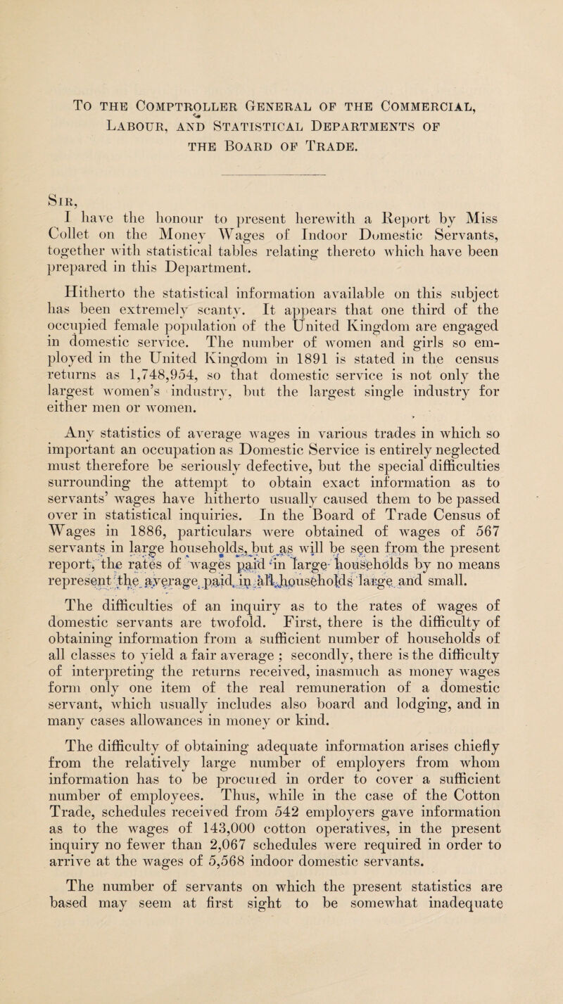 To the Comptroller General of the Commercial, Labour, and Statistical Departments of the Board of Trade. Sir, I have the honour to present herewith a Report by Miss Collet on the Money Wages of Indoor Domestic Servants, together with statistical tables relating thereto which have been prepared in this Department. Hitherto the statistical information available on this subject has been extremely scanty. It appears that one third of the occupied female population of the United Kingdom are engaged in domestic service. The number of women and girls so em¬ ployed in the United Kingdom in 1891 is stated in the census returns as 1,748,954, so that domestic service is not only the largest women’s industry, but the largest single industry for either men or women. Any statistics of average wages in various trades in which so important an occupation as Domestic Service is entirely neglected must therefore be seriously defective, but the special difficulties surrounding the attempt to obtain exact information as to servants’ Avages have hitherto usually caused them to be passed over in statistical inquiries. In the Board of Trade Census of Wages in 1886, particulars were obtained of wrages of 567 servants in large households, but as will be seen from the present report^ the rates of wages paid *in large households by no means represent the ayerage; paid, im alLJapuseholds large and small. The difficulties of an inquiry as to the rates of wages of domestic servants are tAvofold. First, there is the difficulty of obtaining information from a sufficient number of households of all classes to yield a fair average ; secondly, there is the difficulty of interpreting the returns received, inasmuch as money wages form only one item of the real remuneration of a domestic servant, Avhich usually includes also board and lodging, and in many cases allowances in money or kind. The difficulty of obtaining adequate information arises chiefly from the relatively large number of employers from whom information has to be procuied in order to cover a sufficient number of employees. Thus, while in the case of the Cotton Trade, schedules received from 542 employers gave information as to the wrages of 143,000 cotton operatives, in the present inquiry no feAver than 2,067 schedules were required in order to arrive at the wages of 5,568 indoor domestic servants. The number of servants on which the present statistics are based may seem at first sight to be somewhat inadequate