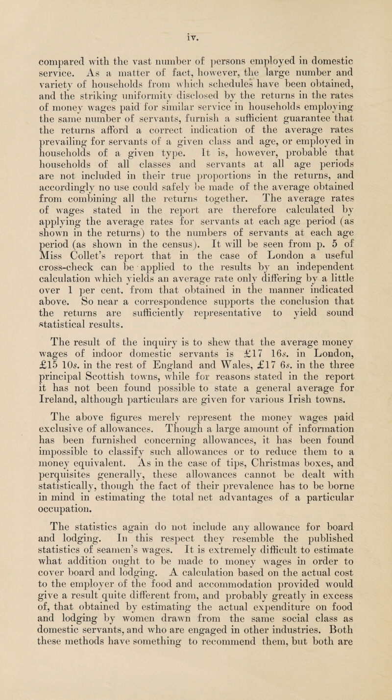 compared with the vast number of persons employed in domestic service. As a matter of fact, however, the large number and variety of households from which schedules have been obtained, and the striking uniformity disclosed by the returns in the rates of money wages paid for similar service in households employing the same number of servants, furnish a sufficient guarantee that the returns afford a correct indication of the average rates prevailing for servants of a given class and age, or employed in households of a given type. It is, however, probable that households of all classes and servants at all age periods are not included in their true proportions in the returns, and accordingly no use could safely be made of the average obtained from combining all the returns together. The average rates of wages stated in the report are therefore calculated by applying the average rates for servants at each age period (as shown in the returns) to the numbers of servants at each age period (as shown in the census). It will be seen from p. 5 of Miss Collet’s report that in the case of London a useful cross-check can be • applied to the results by an independent calculation which yields an average rate only differing by a little over 1 per cent, from that obtained in the manner indicated above. So near a correspondence supports the conclusion that the returns are sufficiently representative to yield sound statistical results. The result of the inquiry is to sheAv that the average money wages of indoor domestic servants is £17 16.?. in London, £15 10s. in the rest of England and Wales, £17 6s. in the three principal Scottish toivns, while for reasons stated in the report it has not been found possible to state a general average for Ireland, although particulars are given for various Irish towns. The above figures merely represent the money wages paid exclusive of allowances. Though a large amount of information has been furnished concerning allowances, it has been found impossible to classify such allowances or to reduce them to a money equivalent. As in the case of tips, Christmas boxes, and perquisites generally, these allowances cannot be dealt with statistically, though the fact of their prevalence has to be borne in mind in estimating the total net advantages of a particular occupation. The statistics again do not include any allowance for board and lodging. In this respect they resemble the published statistics of seamen’s wages. It is extremely difficult to estimate what addition ought to be made to money wages in order to cover board and lodging. A calculation based on the actual cost to the employer of the food and accommodation provided would give a result quite different from, and probably greatly in excess of, that obtained by estimating the actual expenditure on food and lodging by women drawn from the same social class as domestic servants, and who are engaged in other industries. Both these methods have something to recommend them, but both are