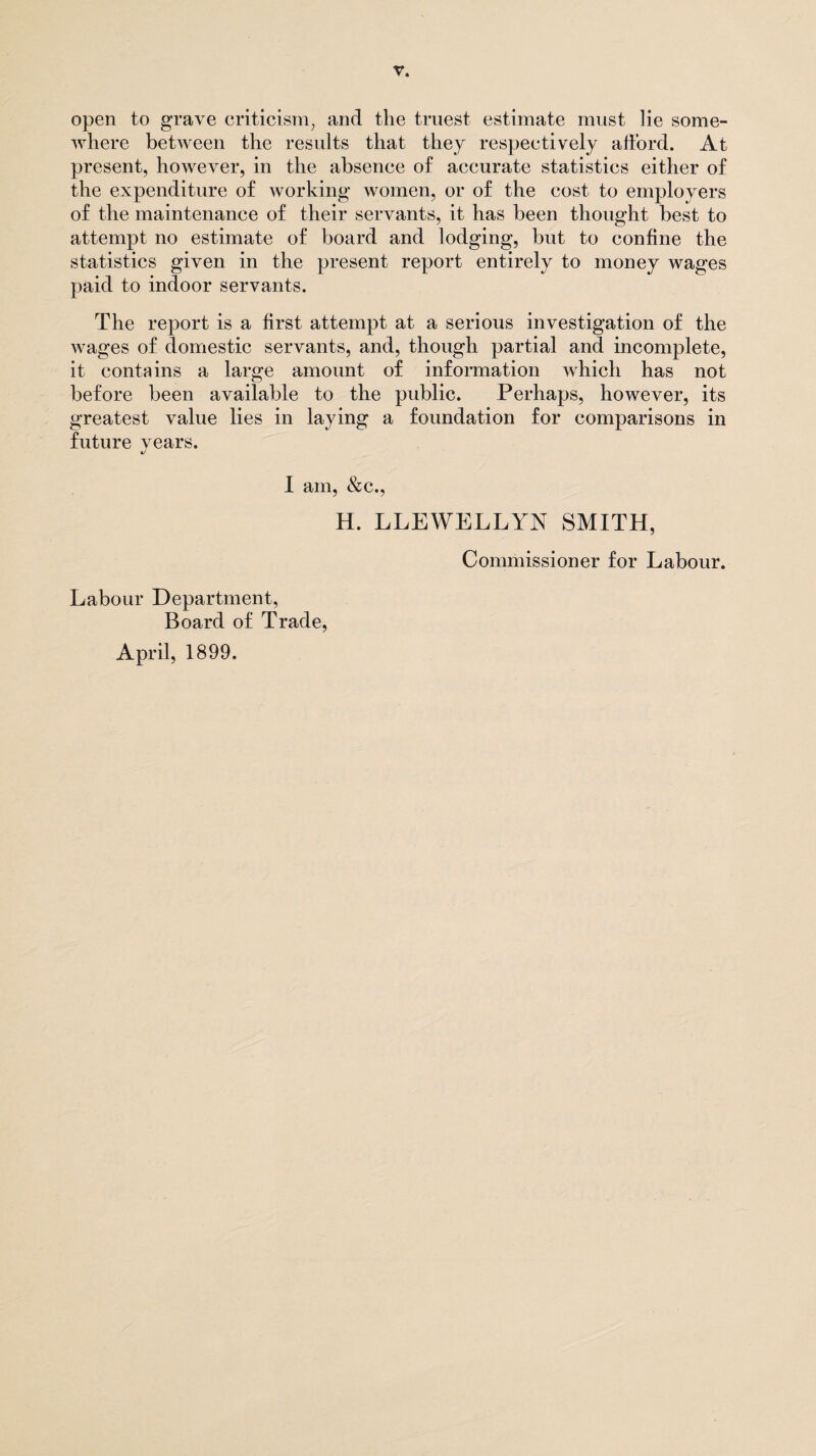 open to grave criticism, and the truest estimate must lie some¬ where between the results that they respectively afford. At present, however, in the absence of accurate statistics either of the expenditure of working women, or of the cost to employers of the maintenance of their servants, it has been thought best to attempt no estimate of board and lodging, but to confine the statistics given in the present report entirely to money wages paid to indoor servants. The report is a first attempt at a serious investigation of the wages of domestic servants, and, though partial and incomplete, it contains a large amount of information which has not before been available to the public. Perhaps, however, its greatest value lies in laying a foundation for comparisons in future years. I am, &c., H. LLEWELLYN SMITH, Commissioner for Labour. Labour Department, Board of Trade, April, 1899.