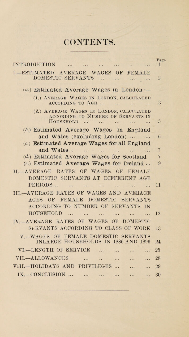 CONTENTS INTRODUCTION Page 1 I.—ESTIMATED AVERAGE WAGES OF FEMALE DOMESTIC SERVANTS . (a.) Estimated Average Wages in London (1.) Average Wages in London, calculated ACCORDING TO AGE. 3 (2.) Average Wages in London, calculated ACCORDING TO NUMBER OF SERVANTS IN Household . 5 (A) Estimated Average Wages in England and Wales (excluding London). 6 (c.) Estimated Average Wages for all England and Wales. 7 (d.) Estimated Average Wages for Scotland 7 (<?.) Estimated Average Wages for Ireland ... 9 II. —AVERAGE RATES OF WAGES OF FEMALE DOMESTIC SERVANTS AT DIFFERENT AGE PERIODS.11 III. —AVERAGE RATES OF WAGES AND AVERAGE AGES OF FEMALE DOMESTIC SERVANTS ACCORDING TO NUMBER OF SERVANTS IN HOUSEHOLD .12 IV. —AVERAGE RATES OF WAGES OF DOMESTIC SERVANTS ACCORDING TO CLASS OF WORK 13 V. —WAGES OF FEMALE DOMESTIC SERVANTS INLARGE HOUSEHOLDS IN 1886 AND 1896 24 VI. —LENGTH OF SERVICE .25 VII.—ALLOWANCES .28 VIII.—HOLIDAYS AND PRIVILEGES. 29 IX.—CONCLUSION.30