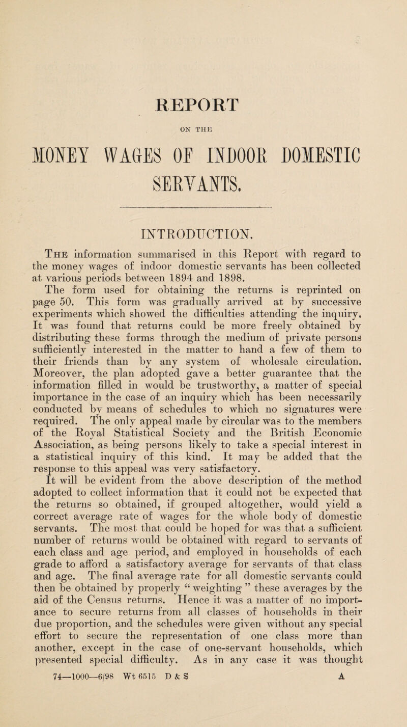 REPORT ON THE MONEY WAGES OF INDOOR DOMESTIC SERVANTS. INTRODUCTION. The information summarised in this Report with regard to the money wages of indoor domestic servants has been collected at various periods between 1894 and 1898. The form used for obtaining the returns is reprinted on page 50. This form was gradually arrived at by successive experiments which showed the difficulties attending the inquiry. It was found that returns could be more freely obtained by distributing these forms through the medium of private persons sufficiently interested in the matter to hand a few of them to their friends than by any system of wholesale circulation. Moreover, the plan adopted gave a better guarantee that the information filled in would be trustworthy, a matter of special importance in the case of an inquiry which has been necessarily conducted by means of schedules to which no signatures were required. The only appeal made by circular was to the members of the Royal Statistical Society and the British Economic Association, as being persons likely to take a special interest in a statistical inquiry of this kind. It may be added that the response to this appeal was very satisfactory. It will be evident from the above description of the method adopted to collect information that it could not be expected that the returns so obtained, if grouped altogether, would yield a correct average rate of wages for the whole body of domestic servants. The most that could be hoped for was that a sufficient number of returns wrould be obtained with regard to servants of each class and age period, and employed in households of each grade to afford a satisfactory average for servants of that class and age. The final average rate for all domestic servants could then be obtained by properly “ weighting ” these averages by the aid of the Census returns. Hence it was a matter of no import¬ ance to secure returns from all classes of households in their due proportion, and the schedules wrere given without any special effort to secure the representation of one class more than another, except in the case of one-servant households, which presented special difficulty. As in any case it was thought 74—1000—6/98 Wt 6515 D&S A