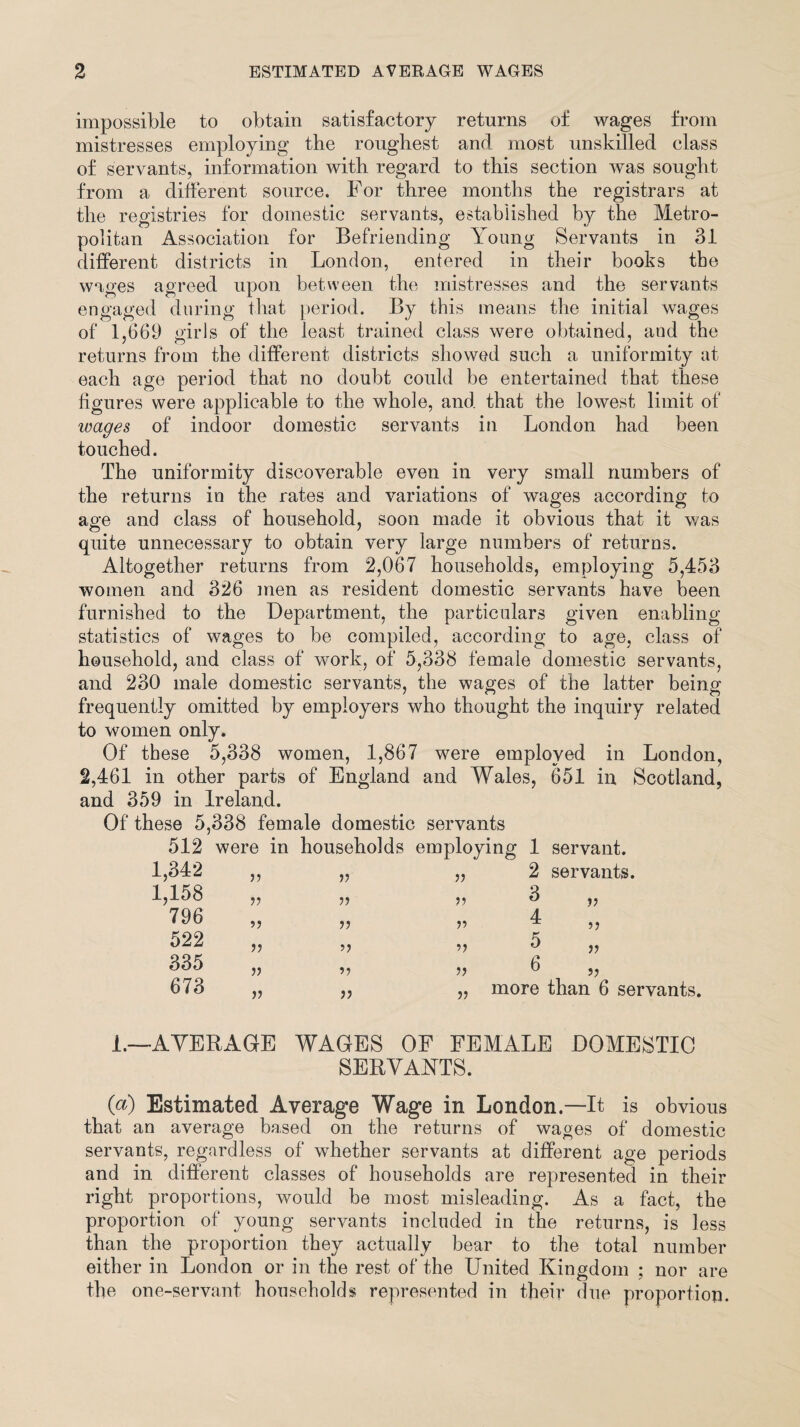 impossible to obtain satisfactory returns of wages from mistresses employing the roughest and most unskilled class of servants, information with regard to this section was sought from a different source. For three months the registrars at the registries for domestic servants, established by the Metro¬ politan Association for Befriending Young Servants in 31 different districts in London, entered in their books the wages agreed upon between the mistresses and the servants engaged during that period. By this means the initial wages of 1,669 girls of the least trained class were obtained, and the returns from the different districts showed such a uniformity at each age period that no doubt could be entertained that these figures were applicable to the whole, and that the lowest limit of wages of indoor domestic servants in London had been touched. The uniformity discoverable even in very small numbers of the returns in the rates and variations of wages according to age and class of household, soon made it obvious that it was quite unnecessary to obtain very large numbers of returns. Altogether returns from 2,067 households, employing 5,453 women and 326 men as resident domestic servants have been furnished to the Department, the particulars given enabling- statistics of wages to be compiled, according to age, class of household, and class of work, of 5,338 female domestic servants, and 230 male domestic servants, the wages of the latter being frequently omitted by employers who thought the inquiry related to women only. Of these 5,338 women, 1,867 were employed in London, 2,461 in other parts of England and Wales, 651 in Scotland, and 359 in Ireland. Of these 5,338 female domestic servants 512 were in households employing 1 servant. 1,342 1,158 796 522 335 673 V V 5) V V V V o V V V o o J5 2 servants. 3 4 5 6 V o 5? more than 6 servants. 1.—AVERAGE WAGES OF FEMALE DOMESTIC SERVANTS. O) Estimated Average Wage in London.—It is obvious that an average based on the returns of wages of domestic servants, regardless of whether servants at different age periods and in different classes of households are represented in their right proportions, would be most misleading. As a fact, the proportion of young servants included in the returns, is less than the proportion they actually bear to the total number either in London or in the rest of the United Kingdom ; nor are the one-servant households represented in their due proportion.