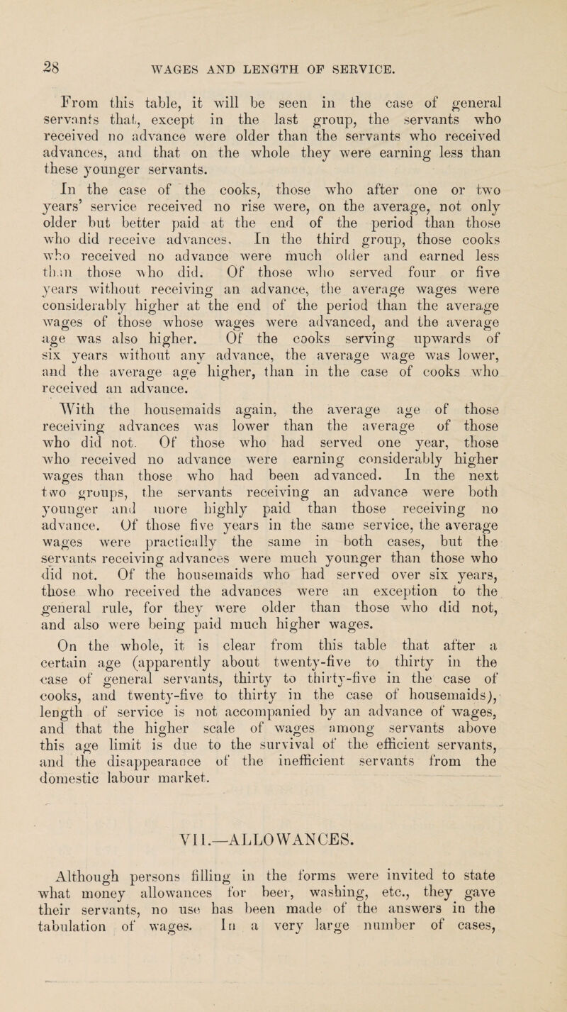 From this table, it will be seen in the case of general servants that, except in the last group, the servants who received no advance were older than the servants who received advances, and that on the whole they were earning less than these younger servants. In the case of the cooks, those who after one or two years’ service received no rise were, on the average, not only older hut better paid at the end of the period than those who did receive advances. In the third group, those cooks who received no advance were much older and earned less than those who did. Of those who served four or five years without receiving an advance, the average wages were considerably higher at the end of the period than the average wages of those whose wages were advanced, and the average age was also higher. Of the cooks serving upwards of six years without any advance, the average wage was lower, and the average age higher, than in the case of cooks who received an advance. With the housemaids again, the average age of those receiving advances was lower than the average of those who did not. Of those who had served one year, those who received no advance were earning considerably higher wages than those who had been advanced. In the next two groups, the servants receiving an advance were both younger and more highly paid than those receiving no advance. Of those five years in the same service, the average wages were practically the same in both cases, but the servants receiving advances were much younger than those who did not. Of the housemaids who had served over six years, those who received the advances were an exception to the a general rule, for they were older than those who did not, and also were being paid much higher wages. On the whole, it is clear from this table that after a certain age (apparently about twenty-five to thirty in the case of general servants, thirty to thirty-five in the case of cooks, and twenty-five to thirty in the case of housemaids), length of service is not accompanied by an advance of wages, and that the higher scale of wages among servants above this age limit is due to the survival of the efficient servants, and the disappearance of the inefficient servants from the domestic labour market. Vil.—ALLOWANCES. Although persons filling in the forms were invited to state what money allowances for beer, washing, etc., they gave their servants, no use has been made of the answers in the tabulation of wages. In a very large number of cases,