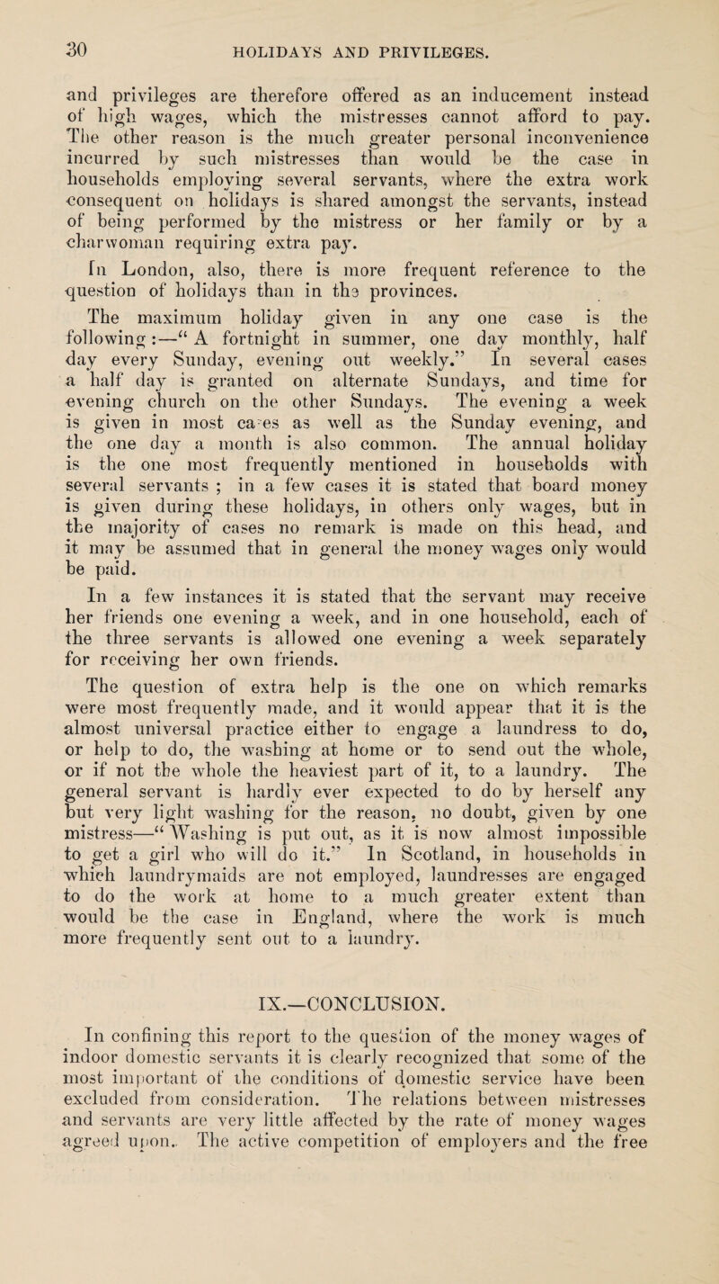 and privileges are therefore offered as an inducement instead of high wages, which the mistresses cannot afford to pay. The other reason is the much greater personal inconvenience incurred by such mistresses than would be the case in households employing several servants, where the extra work consequent on holidays is shared amongst the servants, instead of being performed by the mistress or her family or by a charwoman requiring extra pay. rii London, also, there is more frequent reference to the question of holidays than in the provinces. The maximum holiday given in any one case is the following :—“ A fortnight in summer, one day monthly, half day every Sunday, evening out weekly.” In several cases a half day is granted on alternate Sundays, and time for evening church on the other Sundays. The evening a week is given in most ca es as well as the Sunday evening, and the one day a month is also common. The annual holiday is the one most frequently mentioned in households with several servants ; in a few cases it is stated that board money is given during these holidays, in others only wages, but in the majority of cases no remark is made on this head, and it may be assumed that in general the money wages only would be paid. In a few instances it is stated that the servant may receive her friends one evening a week, and in one household, each of the three servants is allowed one evening a week separately for receiving her own friends. The question of extra help is the one on which remarks were most frequently made, and it would appear that it is the almost universal practice either to engage a laundress to do, or help to do, the washing at home or to send out the whole, or if not the whole the heaviest part of it, to a laundry. The general servant is hardly ever expected to do by herself any but very light washing for the reason, no doubt, given by one mistress—“Washing is put out, as it is now almost impossible to get a girl who will do it.” In Scotland, in households in which laundrymaids are not employed, laundresses are engaged to do the work at home to a much greater extent than would be the case in England, where the work is much more frequently sent out to a laundry. IX.—CONCLUSION. In confining this report to the question of the money wages of indoor domestic servants it is clearly recognized that some of the most important of the conditions of domestic service have been excluded from consideration. The relations between mistresses and servants are very little affected by the rate of money wages agreed upon.. The active competition of employers and the free