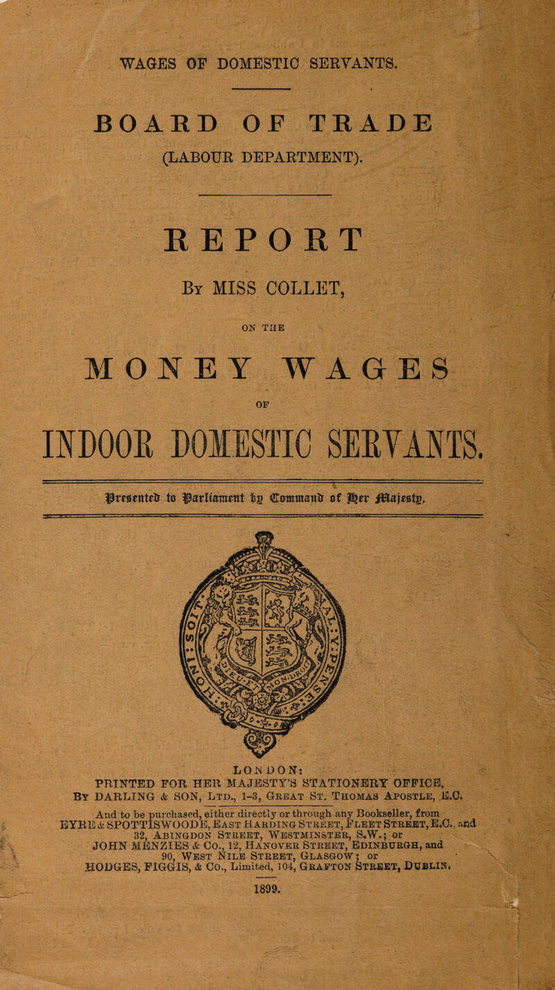 WAGES OF DOMESTIC SERVANTS. BOARD OF TRADE (LABOUR DEPARTMENT). REPORT By MISS COLLET, ON THE MONEY WAGES or INDOOR DOMESTIC SERVANTS.  IPrmntstr to tsg Commantr of iRajestg, PRINTED FOR HER MAJESTY’S STATIONERY OFFICE, By DARLING & SON, Ltd., 1-3, Great St. Thomas Apostle, E.C. And to be purchased, either directly or through any Bookseller, from EYRE & SPOTTISWOODE, East Harding Street, Fleet Street, E.C., and 32, Abingdon Street, Westminster, S.W.; or JOHN MENZIES & Co., 12, Hanover Street, Edinburgh, and 90, West Nile Street, Glasgow ; or HODGES, FIGGIS, & Co., Limited, 104, GRAFTON STREET, DUBLIN, 1899.