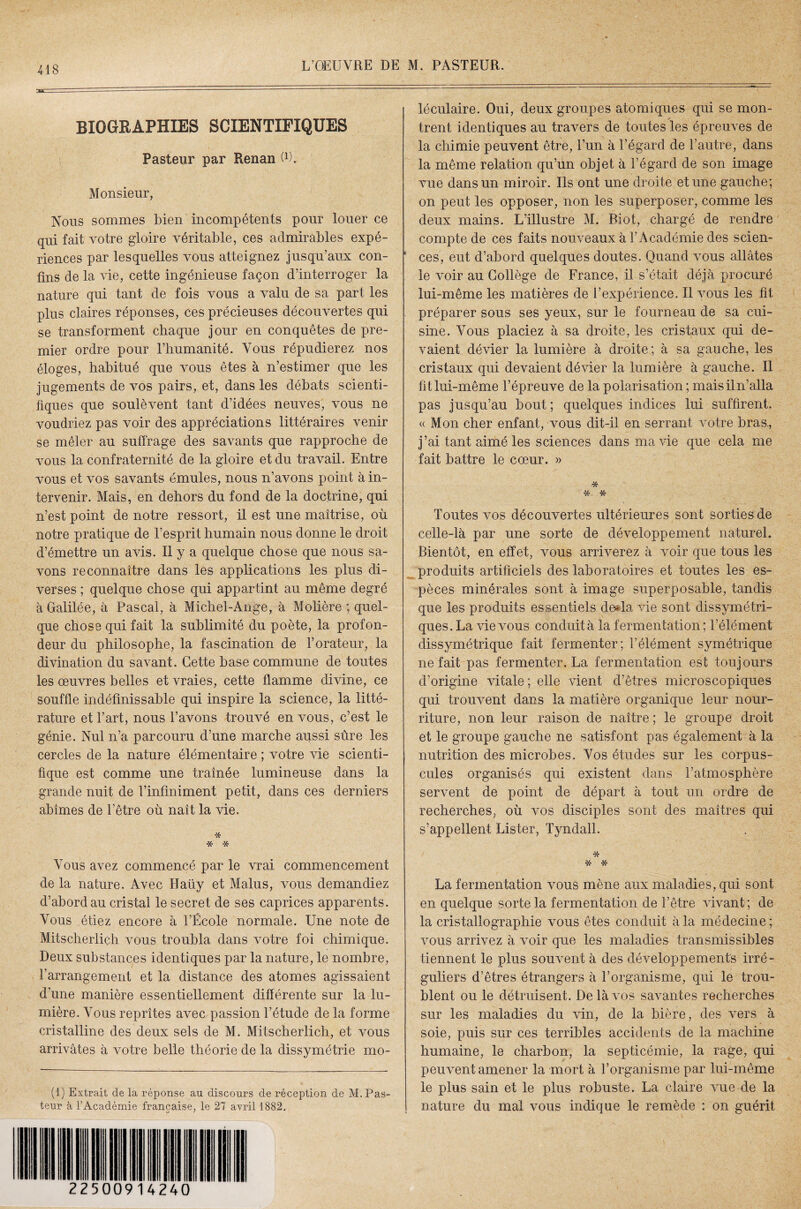 BIOGRAPHIES SCIENTIFIQUES Pasteur par Renan G). Monsieur, Nous sommes bien incompétents pour louer ce qui fait votre gloire véritable, ces admirables expé¬ riences par lesquelles vous atteignez jusqu’aux con¬ tins de la vie, cette ingénieuse façon d’interroger la nature qui tant de fois vous a valu de sa part les plus claires réponses, ces précieuses découvertes qui se transforment chaque jour en conquêtes de pre¬ mier ordre pour l’humanité. Vous répudierez nos éloges, habitué que vous êtes à n’estimer que les jugements de vos pairs, et, dans les débats scienti¬ fiques que soulèvent tant d’idées neuves, vous ne voudriez pas voir des appréciations littéraires venir se mêler au suffrage des savants que rapproche de vous la confraternité de la gloire et du travail. Entre vous et vos savants émules, nous n’avons point à in¬ tervenir. Mais, en dehors du fond de la doctrine, qui n’est point de notre ressort, il est une maîtrise, où notre pratique de l’esprit humain nous donne le droit d’émettre un avis. Il y a quelque chose que nous sa¬ vons reconnaître dans les applications les plus di¬ verses ; quelque chose qui appartint au même degré à Galilée, à Pascal, à Michel-Ange, à Molière ; quel¬ que chose qui fait la sublimité du poète, la profon¬ deur du philosophe, la fascination de l’orateur, la divination du savant. Cette base commune de toutes les œuvres belles et vraies, cette flamme divine, ce souffle indéfinissable qui inspire la science, la litté¬ rature et l’art, nous l’avons trouvé en vous, c’est le génie. Nul n’a parcouru d’une marche aussi sûre les cercles de la nature élémentaire ; votre vie scienti¬ fique est comme une traînée lumineuse dans la grande nuit de l’infiniment petit, dans ces derniers abîmes de l’être où naît la vie. * * * Vous avez commencé par le vrai commencement de la nature. Avec Haüy et Malus, vous demandiez d’abord au cristal le secret de ses caprices apparents. Vous étiez encore à l’École normale. Une note de Mitscherlich vous troubla dans votre foi chimique. Deux substances identiques par la nature, le nombre, l’arrangement et la distance des atomes agissaient d’une manière essentiellement différente sur la lu¬ mière. Vous reprîtes avec passion l’étude de la forme cristalline des deux sels de M. Mitscherlich, et vous arrivâtes à votre belle théorie de la dissymétrie mo¬ (1) Extrait de la réponse au discours de réception de M. Pas¬ teur à l’Académie française, le 27 avril 1882. léculaire. Oui, deux groupes atomiques qui se mon- y trent identiques au travers de toutes les épreuves de la chimie peuvent être, l’un à l’égard de l’autre, dans la même relation qu’un objet à l’égard de son image vue dans un miroir. Ils ont une droite et une gauche; on peut les opposer, non les superposer, comme les deux mains. L’illustre M. Piot, chargé de rendre compte de ces faits nouveaux à l’Académie des scien¬ ces, eut d’abord quelques doutes. Quand vous allâtes le voir au Collège de France, il s’était déjà procuré lui-même les matières de l’expérience. Il vous les fit préparer sous ses yeux, sur le fourneau de sa cui¬ sine. Vous placiez à sa droite, les cristaux qui de¬ vaient dévier la lumière à droite; à sa gauche, les cristaux qui devaient dévier la lumière à gauche. Il fit lui-même l’épreuve de la polarisation ; maisiln’alla pas jusqu’au bout ; quelques indices lui suffirent. « Mon cher enfant, vous dit-il en serrant votre bras., j’ai tant aimé les sciences dans ma vie que cela me fait battre le cœur. » * * * Toutes vos découvertes ultérieures sont sorties de celle-là par une sorte de développement naturel. Bientôt, en effet, vous arriverez à voir que tous les produits artificiels des laboratoires et toutes les es¬ pèces minérales sont à image superposable, tandis que les produits essentiels do la vie sont dissymétri¬ ques. La vie vous conduit à la fermentation; l’élément dissymétrique fait fermenter; l’élément symétrique ne fait pas fermenter. La fermentation est toujours d’origine vitale ; elle vient d’êtres microscopiques qui trouvent dans la matière organique leur nour¬ riture, non leur raison de naître ; le groupe droit et le groupe gauche ne satisfont pas également à la nutrition des microbes. Vos études sur les corpus¬ cules organisés qui existent dans l’atmosphère servent de point de départ à tout un ordre de recherches, où vos disciples sont des maîtres qui s’appellent Lister, Tyndall. / * * * La fermentation vous mène aux maladies, qui sont en quelque sorte la fermentation de l’être vivant ; de la cristallographie vous êtes conduit à la médecine ; vous arrivez à voir que les maladies transmissibles tiennent le plus souvent à des développements irré¬ guliers d’êtres étrangers à l’organisme, qui le trou¬ blent ou le détruisent. De là vos savantes recherches sur les maladies du vin, de la bière, des vers à soie, puis sur ces terribles accidents de la machine humaine, le charbon, la septicémie, la rage, qui peuvent amener la mort à l’organisme par lui-même le plus sain et le plus robuste. La claire vue de la nature du mal vous indique le remède : on guérit 22500914240