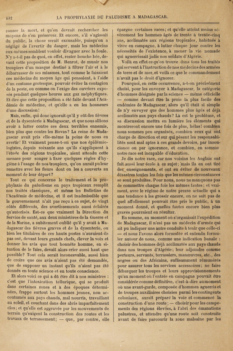 causer la mort, et qu’on devrait rechercher les moyens de s’en préserver. Et encore, s’il s’agissait du public, la chose serait excusable, puisqu’on a négligé de l’avertir du danger, mais les médecins eux-mêmes semblent vouloir divaguer avec la foule. N’y a-t-il pas de quoi, en effet, rester bouche bée, de¬ vant cette proposition de M. Henrot, de munir nos troupiers d’un masque destiné à filtrer l’air et à le débarrasser de ses miasmes, tout comme le faisaient ces médecins du moyen âge qui pensaient, à l’aide d’un costume grotesque, pouvoir éviter la contagion de la peste, ou comme on l'exige des ouvriers expo¬ sés pendant quelques heures aux gaz méphytiques. Et dire que cette proposition a été faite devant l’Aca¬ démie de médecine, et qu’elle a eu les honneurs d’une discussion! Mais, enfin, qui donc ignorait qu’il y eût des fièvres et de la dysenterie à Madagascar, et que nous allions avoir à lutter contre ces deux terribles ennemis, bien plus que contre les Hovas? La reine de Mada¬ gascar avait pris elle-même la peine de nous en avertir! Et vraiment pense-t-on que nos épidémio¬ logistes, depuis soixante ans qu’ils s’appliquent à l’étude des régions tropicales, aient attendu cette menace pour songer à fixer quelques règles d’hy¬ giène à l’usage de nos troupiers, qu’on aurait pu leur remettre avec les fleurs dont on les a couverts au moment de leur départ ? Tout ce qui concerne le traitement et la pro¬ phylaxie du paludisme en pays tropicaux remplit nos traités classiques, et même les Bulletins de l’Académie de médecine, et il est inadmissible que le gouvernement n’ait pas reçu à ce sujet, de vingt côtés différents, des avertissements aussi éclairés qu’autorisés. Est-ce que vraiment la Direction du Service de santé, aux deux ministères de la Guerre et de la Marine, a subitement oublié qu’il y avait à Ma¬ dagascar des fièvres graves et de la dysenterie, ou bien les titulaires de ces hauts postes n’auraient-ils pas osé, devant leurs grands chefs, élever la voix et donner les avis que tout honnête homme, en si¬ tuation de le faire, devait alors crier aussi haut que possible? Tout cela serait inconcevable, aussi bien de croire que ces avis n’aient pas été demandés, que de supposer un instant qu’ils n’aient pas été donnés en toute science et en toute conscience. Et alors voici ce qui a dû être dit à nos ministres : c’est que l’intoxication tellurique, qui se produit dans certaines zones et à des époques détermi¬ nées, frappe surtout les hommes jeunes, non ac¬ coutumés aux pays chauds, mal nourris, travaillant au soleil, et couchant dans des abris imparfaitement clos; et qu’elle est aggravée par les mouvements de terrain qu’exigent la construction des routes et les travaux de terrassement; — que, par contre, elle épargne certaines races; et qu’elle atteint moins sé¬ vèrement les hommes âgés de trente à trente-cinq ans, acclimatés aux régions tropicales, habitués à vivre en campagne, à lutter chaque jour contre les nécessités de l’existence, à mener la vie nomade qui aguerrissait jadis nos soldats d’Algérie. Voilà en effet ce qu’on trouve dans tous les traités qui servent à l’instruction de nos médecins des armées de terre et de mer, et voilà ce que le commandement n’avait pas le droit d’ignorer. Pourquoi, en cette occurrence, a-t-on précisément choisi, pour les envoyer à Madagascar, la catégorie d’hommes désignée parla science — même officielle — comme devant être la proie la plus facile des endémies de Madagascar, alors qu’il était si simple de n’y envoyer que des hommes plus âgés et déjà acclimatés aux pays chauds? Là est le problème, et sa discussion mettra en lumière les éléments qui montreront encore une fois de plus, hélas! combien nous sommes peu organisés, combien ceux qui ont charge de direction et sur qui pèsent les responsabi¬ lités sont mal aptes à ces grands devoirs, par insou¬ ciance ou par ignorance, et combien, en somme notre race est incapable d’éducation. Je dis notre race, car nos voisins les Anglais ont fait aussi leur école à ce sujet; 'mais ils en ont tiré des enseignements, et ont su éviter de nouveaux désastres toutes les fois que les mêmes circonstances se sont produites. Pour nous, nous ne manquons pas de commettre chaque fois les mêmes fautes ; et vrai¬ ment, avec le régime de notre presse actuelle qui a une tendance à les grossir encore, on ne sait pas de quel affollement pourrait être pris le public, à un moment donné, et quelles fautes encore bien plus graves pourraient en résulter. En somme, au moment où s’organisait l’expédition de Madagascar, il n’est pas un médecin d’armée qui ait pu indiquer une autre conduite à tenir que celle-ci — et nous l’avons alors formulée et entendu formu¬ ler autour de nous, comme une indication banale : choisir des hommes déjà acclimatés aux pays chauds dans nos troupes d’Algérie; leur adjoindre comme porteurs, servants, terrassiers, manoeuvres, etc., des nègres ou des Africains, suffisamment rémunérés pour assurer tous les services accessoires ; ne faire débarquer les troupes et leurs approvisionnements qu’au moment où l’entrée en campagne pouvait être considérée comme définitive, c’est-à-dire aumoment où une avant-garde, composée d’hommes aguerris et de troupes auxiliaires choisies parmi les contingents coloniaux, aurait préparé la voie et commencé la construction d’une route;— choisir pour les campe¬ ments des régions élevées, à l’abri des émanations palustres, et attendre qu’une route soit construite avant de faire parcourir la zone malsaine par les