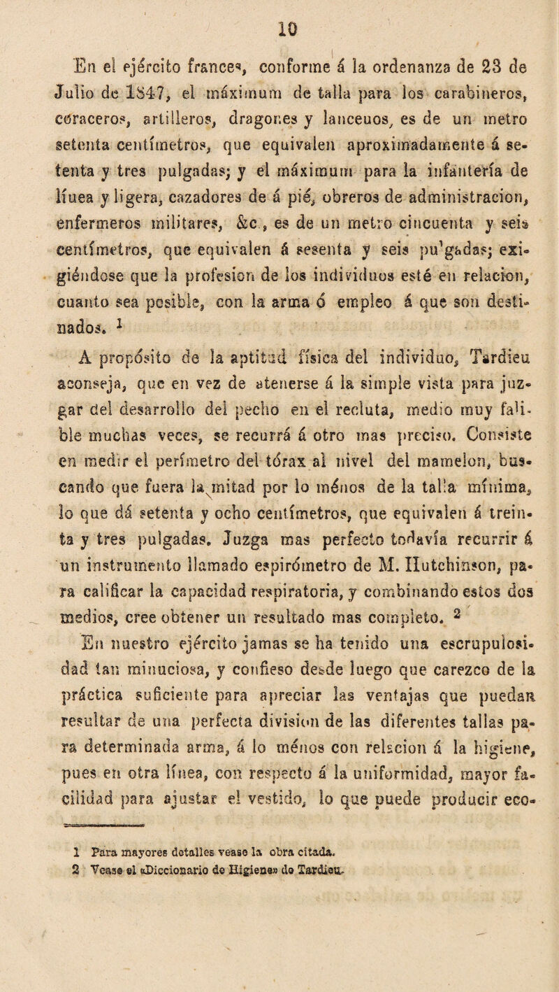 En el ejército francés conforme á la ordenanza de 23 de Julio de 184?, el máximum de talla para los carabineros, coraceros artilleros, dragones y lanceuos, es de un metro setenta centímetros, que equivalen aproximadamente á se¬ tenta y tres pulgadas; y el máximum para la infantería de línea y ligera, cazadores de á pié, obreros de administración, enfermeros militares, &ces de un metro cincuenta y seis centímetros, que equivalen á sesenta y seis pulgadas; exi¬ giéndose que la profesión de los individuos esté en relación, cuanto sea posible, con la arma 6 empleo á que son desti¬ nados. 1 Á propósito de la aptitud física del individuo, Tardieu aconseja, que en vez de atenerse á la simple vista para juz¬ gar del desarrollo del pecho en el recluta, medio muy fali¬ ble muchas veces, se recurrá á otro mas preciso. Consiste en medir el perímetro del tórax al nivel del mamelón, bus- cando que fuera la mitad por lo inénos de la taha mínima, lo que dá setenta y ocho centímetros, que equivalen á trein¬ ta y'tres pulgadas. Juzga mas perfecto todavía recurrirá un instrumento llamado espirómetro de M. Ilutchinson, pa¬ ra calificar la capacidad respiratoria, y combinando estos dos medios, cree obtener un resultado mas completo. 2 En nuestro ejército jamas se ha tenido una escrupulosi¬ dad tan minuciosa, y confieso debde luego que carezco de la práctica suficiente para apreciar las ventajas que puedan resultar de una perfecta división de las diferentes talias pa¬ ra determinada arma, á lo menos con relación á la higiene, pues en otra línea, con respecto á la uniformidad, mayor fa¬ cilidad para ajustar el vestido, lo que puede producir eco- 1 Para mayores detalles veas© la obra citada. 2 Veaas el «Diccionario de Higiene» do Tardieu.