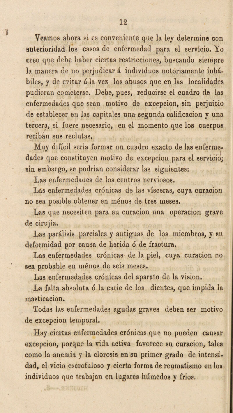 I Veamos ahora si es conveniente que la ley determine con anterioridad los casos de enfermedad para el servicio. Yo creo que debe haber ciertas restricciones, buscando siempre la manera de no perjudicar á individuos notoriamente inhá¬ biles, y de evitar á la vez los abusos que en las localidades pudieran cometerse. Debe, pues, reducirse el cuadro de las enfermedades que sean motivo de excepción, sin perjuicio de establecer en las capitales una segunda calificación y una tercer^, si fuere necesario, en el momento que los cuerpos reciban sus reclutas. Muy difícil seria formar un cuadro exacto de las enferme¬ dades que constituyen motivo de excepción para el servicio; sin embargo, ss podrían considerar las siguientes: Las enfermedades de los centros nerviosos. Las enfermedades crónicas de las visceras, cuya curación no sea posible obtener en menos de tres meses. Las que necesiten para su curación una operación grave de cirujía. Las parálisis parciales y antiguas de los miembros, y su deformidad por causa de herida d de fractura. Las enfermedades crónicas de la piel, cuya curación no sea probable en ménos de seis meses. Las enfermedades crónicas del aparato de la visión. La falta absoluta ó la carie de los dientes, que impida la masticación. Todas las enfermedades agudas graves deben ser motivo de excepción temporal. Hay ciertas enfermedades crónicas que no pueden causar excepción, porque la vida activa favorece su curación, tales como la anemia y la clorosis en su primer grado de intensi¬ dad, el vicio escrofuloso y cierta forma de reumatismo en los individuos que trabajan en lugares húmedos y fríos.