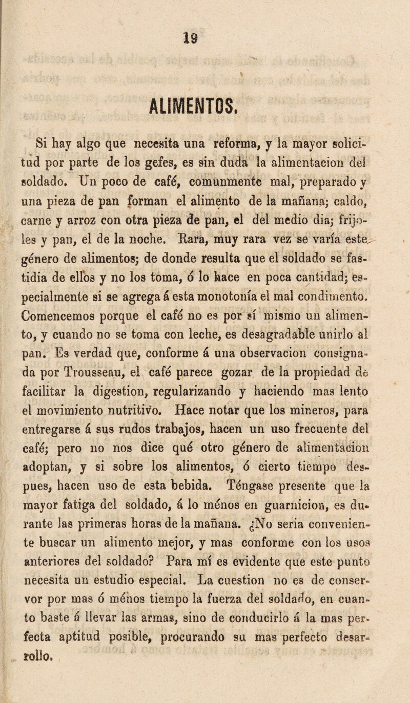 AUMENTOS. Si hay algo que necesita una reforma, y la mayor solici¬ tud por parte de los gefes, es sin duda la alimentación del soldado* Un poco de café, comunmente mal, preparado y una pieza de pan forman el alimento de la mañana; caldo, carne y arroz con otra pieza de pan, el del medio dia; frijo¬ les y pan, el de la noche. Rara, muy rara vez se varía este,, género de alimentos; de donde resulta que el soldado se fas¬ tidia de ellos y no los toma, 6 lo hace en poca cantidad; es¬ pecialmente si se agrega á esta monotonía el mal condimento. Comencemos porque el café no es por sí mismo un alimen» to, y cuando no se toma con leche, es desagradable unirlo al pan. Es verdad que, conforme á una observación consigna¬ da por Trousseau, el café parece gozar de la propiedad de facilitar la digestión, regularizando y haciendo mas lento el movimiento nutritivo. Hace notar que los mineros, para entregarse á sus rudos trabajos, hacen un uso frecuente del café; pero no nos dice qué otro género de alimentación adoptan, y si sobre los alimentos, ó cierto tiempo des» pues, hacen uso de esta bebida. Téngase presente que la mayor fatiga del soldado, á lo ménos en guarnición, es du¬ rante las primeras horas de la mañana. ¿No seria convenien¬ te buscar un alimento mejor, y mas conforme con los usos anteriores del soldado? Para mí es evidente que este punto necesita un estudio especial. La cuestión no es de conser» vor por mas ó menos tiempo la fuerza del soldado, en cuan¬ to baste a llevar las armas, sino de conducirlo á la mas per¬ fecta aptitud posible, procurando su mas perfecto desar¬ rollo.