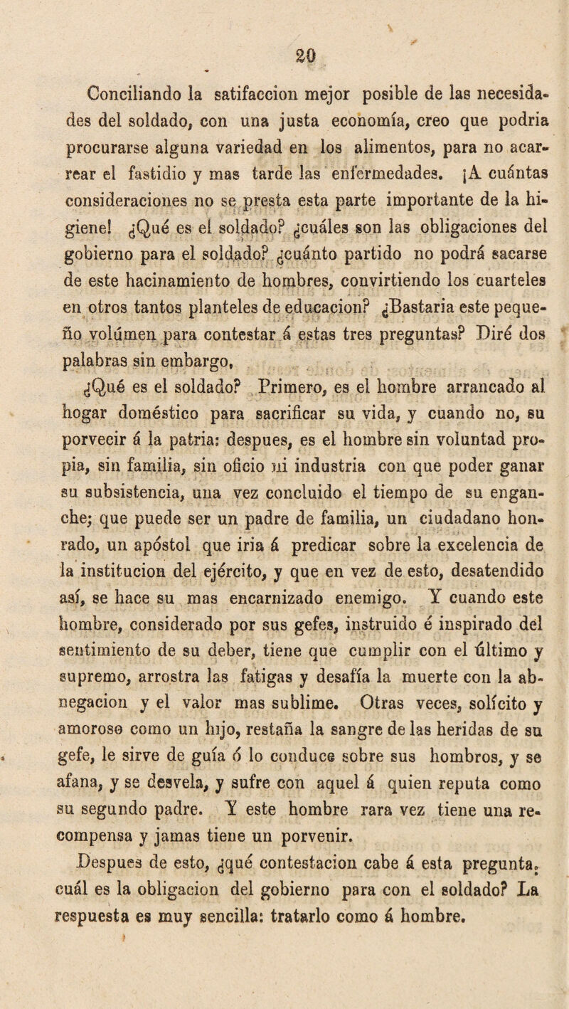 £0 Concillando la satifaccion mejor posible de las necesida- des del soldado, con una justa economía, creo que podría procurarse alguna variedad en los alimentos, para no acar» rear el fastidio y mas tarde las enfermedades. ¡A cuántas consideraciones no se presta esta parte importante de la hi- gieneS ¿Qué es el soldado? ¿cuáles son las obligaciones del gobierno para el soldado? ¿cuánto partido no podrá sacarse de este hacinamiento de hombres, convirtiendo los cuarteles en otros tantos planteles de educación? ¿Bastaría este peque¬ ño volumen para contestar á estas tres preguntas? Diré dos palabras sin embargo, ¿Qué es el soldado? Primero, es el hombre arrancado al hogar doméstico para sacrificar su vida, y cuando no, su porvecir á la patria; después, es el hombre sin voluntad pro¬ pia, sin familia, sin oficio ni industria con que poder ganar su subsistencia, una vez concluido el tiempo de su engan¬ che; que puede ser un padre de familia, un ciudadano hon¬ rado, un apóstol que iría á predicar sobre la excelencia de la institución del ejército, y que en vez de esto, desatendido así, se hace su mas encarnizado enemigo. Y cuando este hombre, considerado por sus gefes, instruido é inspirado del sentimiento de su deber, tiene que cumplir con el último y supremo, arrostra las fatigas y desafía la muerte con la ab¬ negación y el valor mas sublime. Otras veces, solícito y amoroso como un hijo, restaña la sangre délas heridas de su gefe, le sirve de guía ó lo conduce sobre sus hombros, y se afana, y se desvela, y sufre con aquel á quien reputa como su segundo padre. Y este hombre rara vez tiene una re¬ compensa y jamas tiene un porvenir. Después de esto, ¿qué contestación cabe á esta pregunta, cuál es la obligación del gobierno para con el soldado? La respuesta es muy sencilla: tratarlo como á hombre.