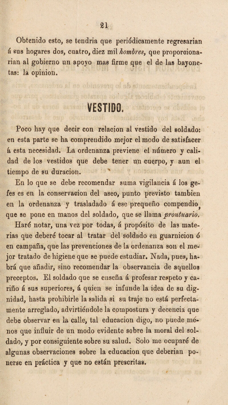 Obtenido esto, se tendría que periódicamente regresarían á sus hogares dos, cuatro, diez mil hombres, que proporciona¬ rían al gobierno un apoyo mas firme que el de las bayone¬ tas: la opinión. VESTIDO. Poco hay que decir con relación al vestido del soldado: en esta parte se ha comprendido mejor el modo de satisfacer á, esta necesidad. La ordenanza previene el ndmero y cali¬ dad de los vestidos que debe tener un cuerpo, y aun el tiempo de su duración. En lo que se debe recomendar suma vigilancia á los ge- fes es en la conservación del aseo, punto previsto también en la ordenanza y trasladado á ese prequeño compendio^ que se pone en manos del soldado, que se llama prontuario. Haré notar, una vez por todas, á propósito de las mate¬ rias que deberé tocar al tratar del soldado en guarnición ó en campaña, que las prevenciones de la ordenanza son el me¬ jor tratado de higiene que se puede estudiar. Nada, pues, ha¬ brá que añadir, sino recomendar la observancia de aquellos preceptos» El soldado que se enseña á profesar respeto y ca¬ riño á sus superiores, á quien se infunde la idea de su dig¬ nidad, hasta prohibirle la salida si su traje no está perfecta¬ mente arreglado, advirtiéndole la compostura y decencia que debe observar en la calle, tal educación digo, no puede me¬ nos que influir de un modo evidente sobre la moral del sol¬ dado, y por consiguiente sobre su salud. Solo me ocuparé de algunas observaciones sobre la educación que deberían po¬ nerse en práctica y que no están prescritas»
